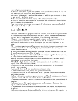 e três mil quinhentos e cinqüenta.
27. E houve cem talentos de prata para fundir as bases do santuário e as bases do véu; para
cem bases eram cem talentos, um talento para cada base.
28. Mas dos mil setecentos e setenta e cinco siclos, fez colchetes para as colunas, e cobriu
os seus capitéis e fez-lhes as faixas.
29. E o bronze da oferta foi setenta talentos e dois mil e quatrocentos siclos.
30. Dele fez as bases da porta da tenda da revelação, o altar de bronze, e o crivo de bronze
para ele, todos os utensílios do altar,
31. as bases do átrio ao redor e as bases da porta do átrio, todas as estacas do tabernáculo e
todas as estacas do átrio ao redor.

[Êxodo 39]Êxodo        39
1. Fizeram também de azul, púrpura e carmesim as vestes, finamente tecidas, para ministrar
no lugar santo, e fizeram as vestes sagradas para Arão, como o Senhor ordenara a Moisés.
2. Assim se fez o éfode de ouro, azul, púrpura, carmesim e linho fino torcido;
3. bateram o ouro em lâminas delgadas, as quais cortaram em fios, para entretecê-lo no
azul, na púrpura, no carmesim e no linho fino, em obra de desenhista;
4. fizeram-lhe ombreiras que se uniam; assim pelos seus dois cantos superiores foi ele
unido.
5. E o cinto da obra esmerada do éfode, que estava sobre ele, formava com ele uma só peça
e era de obra semelhante, de ouro, azul, púrpura, carmesim e linho fino torcido, como o
Senhor ordenara a Moisés.
6. Também prepararam as pedras de berilo, engastadas em ouro, lavradas como a gravura
de um selo, com os nomes dos filhos de Israel;
7. as quais puseram sobre as ombreiras do éfode para servirem de pedras de memorial para
os filhos de Israel, como o Senhor ordenara a Moisés.
8. Fez-se também o peitoral de obra de desenhista, semelhante à obra do éfode, de ouro,
azul, púrpura, carmesim e linho fino torcido.
9. Quadrado e duplo fizeram o peitoral; o seu comprimento era de um palmo, e a sua
largura de um palmo, sendo ele dobrado.
10. E engastaram nele quatro fileiras de pedras: a primeira delas era de um sárdio, um
topázio e uma esmeralda;
11. a segunda fileira era de uma granada, uma safira e um ônix;
12. a terceira fileira era de um jacinto, uma ágata e uma ametista;
13. e a quarta fileira era de uma crisólita, um berilo e um jaspe; eram elas engastadas nos
seus engastes de ouro.
14. Estas pedras, pois, eram doze, segundo os nomes dos filhos de Israel; eram semelhantes
a gravuras de selo, cada uma com o nome de uma das doze tribos.
15. Também fizeram sobre o peitoral cadeiazinhas, semelhantes a cordas, obra de trança, de
ouro puro.
16. Fizeram também dois engastes de ouro e duas argolas de ouro, e fixaram as duas
argolas nas duas extremidades do peitoral.
17. E meteram as duas cadeiazinhas de trança de ouro nas duas argolas, nas extremidades
do peitoral.
18. E as outras duas pontas das duas cadeiazinhas de trança meteram nos dois engastes, e as
 