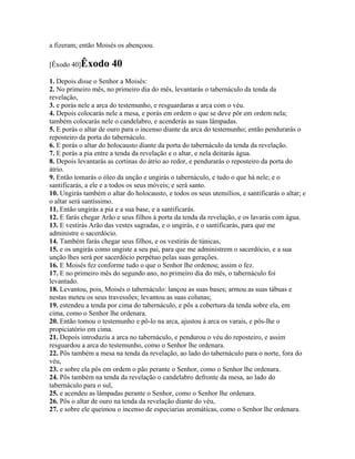 a fizeram; então Moisés os abençoou.

[Êxodo 40]Êxodo        40
1. Depois disse o Senhor a Moisés:
2. No primeiro mês, no primeiro dia do mês, levantarás o tabernáculo da tenda da
revelação,
3. e porás nele a arca do testemunho, e resguardaras a arca com o véu.
4. Depois colocarás nele a mesa, e porás em ordem o que se deve pôr em ordem nela;
também colocarás nele o candelabro, e acenderás as suas lâmpadas.
5. E porás o altar de ouro para o incenso diante da arca do testemunho; então pendurarás o
reposteiro da porta do tabernáculo.
6. E porás o altar do holocausto diante da porta do tabernáculo da tenda da revelação.
7. E porás a pia entre a tenda da revelação e o altar, e nela deitarás água.
8. Depois levantarás as cortinas do átrio ao redor, e pendurarás o reposteiro da porta do
átrio.
9. Então tomarás o óleo da unção e ungirás o tabernáculo, e tudo o que há nele; e o
santificarás, a ele e a todos os seus móveis; e será santo.
10. Ungirás também o altar do holocausto, e todos os seus utensílios, e santificarás o altar; e
o altar será santíssimo.
11. Então ungirás a pia e a sua base, e a santificarás.
12. E farás chegar Arão e seus filhos à porta da tenda da revelação, e os lavarás com água.
13. E vestirás Arão das vestes sagradas, e o ungirás, e o santificarás, para que me
administre o sacerdócio.
14. Também farás chegar seus filhos, e os vestirás de túnicas,
15. e os ungirás como ungiste a seu pai, para que me administrem o sacerdócio, e a sua
unção lhes será por sacerdócio perpétuo pelas suas gerações.
16. E Moisés fez conforme tudo o que o Senhor lhe ordenou; assim o fez.
17. E no primeiro mês do segundo ano, no primeiro dia do mês, o tabernáculo foi
levantado.
18. Levantou, pois, Moisés o tabernáculo: lançou as suas bases; armou as suas tábuas e
nestas meteu os seus travessões; levantou as suas colunas;
19. estendeu a tenda por cima do tabernáculo, e pôs a cobertura da tenda sobre ela, em
cima, como o Senhor lhe ordenara.
20. Então tomou o testemunho e pô-lo na arca, ajustou à arca os varais, e pôs-lhe o
propiciatório em cima.
21. Depois introduziu a arca no tabernáculo, e pendurou o véu do reposteiro, e assim
resguardou a arca do testemunho, como o Senhor lhe ordenara.
22. Pôs também a mesa na tenda da revelação, ao lado do tabernáculo para o norte, fora do
véu,
23. e sobre ela pôs em ordem o pão perante o Senhor, como o Senhor lhe ordenara.
24. Pôs também na tenda da revelação o candelabro defronte da mesa, ao lado do
tabernáculo para o sul,
25. e acendeu as lâmpadas perante o Senhor, como o Senhor lhe ordenara.
26. Pôs o altar de ouro na tenda da revelação diante do véu,
27. e sobre ele queimou o incenso de especiarias aromáticas, como o Senhor lhe ordenara.
 