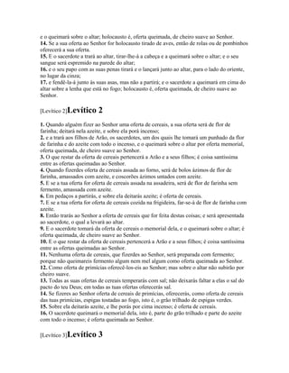 e o queimará sobre o altar; holocausto é, oferta queimada, de cheiro suave ao Senhor.
14. Se a sua oferta ao Senhor for holocausto tirado de aves, então de rolas ou de pombinhos
oferecerá a sua oferta.
15. E o sacerdote a trará ao altar, tirar-lhe-á a cabeça e a queimará sobre o altar; e o seu
sangue será espremido na parede do altar;
16. e o seu papo com as suas penas tirará e o lançará junto ao altar, para o lado do oriente,
no lugar da cinza;
17. e fendê-la-á junto às suas asas, mas não a partirá; e o sacerdote a queimará em cima do
altar sobre a lenha que está no fogo; holocausto é, oferta queimada, de cheiro suave ao
Senhor.

[Levítico 2]Levítico       2
1. Quando alguém fizer ao Senhor uma oferta de cereais, a sua oferta será de flor de
farinha; deitará nela azeite, e sobre ela porá incenso;
2. e a trará aos filhos de Arão, os sacerdotes, um dos quais lhe tomará um punhado da flor
de farinha e do azeite com todo o incenso, e o queimará sobre o altar por oferta memorial,
oferta queimada, de cheiro suave ao Senhor.
3. O que restar da oferta de cereais pertencerá a Arão e a seus filhos; é coisa santíssima
entre as ofertas queimadas ao Senhor.
4. Quando fizerdes oferta de cereais assada ao forno, será de bolos ázimos de flor de
farinha, amassados com azeite, e coscorões ázimos untados com azeite.
5. E se a tua oferta for oferta de cereais assada na assadeira, será de flor de farinha sem
fermento, amassada com azeite.
6. Em pedaços a partirás, e sobre ela deitarás azeite; é oferta de cereais.
7. E se a tua oferta for oferta de cereais cozida na frigideira, far-se-á de flor de farinha com
azeite.
8. Então trarás ao Senhor a oferta de cereais que for feita destas coisas; e será apresentada
ao sacerdote, o qual a levará ao altar.
9. E o sacerdote tomará da oferta de cereais o memorial dela, e o queimará sobre o altar; é
oferta queimada, de cheiro suave ao Senhor.
10. E o que restar da oferta de cereais pertencerá a Arão e a seus filhos; é coisa santíssima
entre as ofertas queimadas ao Senhor.
11. Nenhuma oferta de cereais, que fizerdes ao Senhor, será preparada com fermento;
porque não queimareis fermento algum nem mel algum como oferta queimada ao Senhor.
12. Como oferta de primícias oferecê-los-eis ao Senhor; mas sobre o altar não subirão por
cheiro suave.
13. Todas as suas ofertas de cereais temperarás com sal; não deixarás faltar a elas o sal do
pacto do teu Deus; em todas as tuas ofertas oferecerás sal.
14. Se fizeres ao Senhor oferta de cereais de primícias, oferecerás, como oferta de cereais
das tuas primícias, espigas tostadas ao fogo, isto é, o grão trilhado de espigas verdes.
15. Sobre ela deitarás azeite, e lhe porás por cima incenso; é oferta de cereais.
16. O sacerdote queimará o memorial dela, isto é, parte do grão trilhado e parte do azeite
com todo o incenso; é oferta queimada ao Senhor.

[Levítico 3]Levítico       3
 