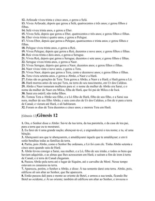 12. Arfaxade viveu trinta e cinco anos, e gerou a Selá.
13. Viveu Arfaxade, depois que gerou a Selá, quatrocentos e três anos; e gerou filhos e
filhas.
14. Selá viveu trinta anos, e gerou a Eber.
15. Viveu Selá, depois que gerou a Eber, quatrocentos e três anos; e gerou filhos e filhas.
16. Eber viveu trinta e quatro anos, e gerou a Pelegue.
17. Viveu Eber, depois que gerou a Pelegue, quatrocentos e trinta anos; e gerou filhos e
filhas.
18. Pelegue viveu trinta anos, e gerou a Reú.
19. Viveu Pelegue, depois que gerou a Reú, duzentos e nove anos; e gerou filhos e filhas.
20. Reú viveu trinta e dois anos, e gerou a Serugue.
21. Viveu Reú, depois que gerou a Serugue, duzentos e sete anos; e gerou filhos e filhas.
22. Serugue viveu trinta anos, e gerou a Naor.
23. Viveu Serugue, depois que gerou a Naor, duzentos anos; e gerou filhos e filhas.
24. Naor viveu vinte e nove anos, e gerou a Tera.
25. Viveu Naor, depois que gerou a Tera, cento e dezenove anos; e gerou filhos e filhas.
26. Tera viveu setenta anos, e gerou a Abrão, a Naor e a Harã.
27. Estas são as gerações de Tera: Tera gerou a Abrão, a Naor e a Harã; e Harã gerou a Ló.
28. Harã morreu antes de seu pai Tera, na terra do seu nascimento, em Ur dos Caldeus.
29. Abrão e Naor tomaram mulheres para si: o nome da mulher de Abrão era Sarai, e o
nome da mulher do Naor era Milca, filha de Harã, que foi pai de Milca e de Iscá.
30. Sarai era estéril; não tinha filhos.
31. Tomou Tera a Abrão seu filho, e a Ló filho de Harã, filho de seu filho, e a Sarai sua
nora, mulher de seu filho Abrão, e saiu com eles de Ur dos Caldeus, a fim de ir para a terra
de Canaã; e vieram até Harã, e ali habitaram.
32. Foram os dias de Tera duzentos e cinco anos; e morreu Tera em Harã.

[Gênesis 12]Gênesis       12
1. Ora, o Senhor disse a Abrão: Sai-te da tua terra, da tua parentela, e da casa de teu pai,
para a terra que eu te mostrarei.
2. Eu farei de ti uma grande nação; abençoar-te-ei, e engrandecerei o teu nome; e tu, sê uma
bênção.
3. Abençoarei aos que te abençoarem, e amaldiçoarei àquele que te amaldiçoar; e em ti
serão benditas todas as famílias da terra.
4. Partiu, pois Abrão, como o Senhor lhe ordenara, e Ló foi com ele. Tinha Abrão setenta e
cinco anos quando saiu de Harã.
5. Abrão levou consigo a Sarai, sua mulher, e a Ló, filho de seu irmão, e todos os bens que
haviam adquirido, e as almas que lhes acresceram em Harã; e saíram a fim de irem à terra
de Canaã; e à terra de Canaã chegaram.
6. Passou Abrão pela terra até o lugar de Siquém, até o carvalho de Moré. Nesse tempo
estavam os cananeus na terra.
7. Apareceu, porém, o Senhor a Abrão, e disse: À tua semente darei esta terra. Abrão, pois,
edificou ali um altar ao Senhor, que lhe aparecera.
8. Então passou dali para o monte ao oriente de Betel, e armou a sua tenda, ficando-lhe
Betel ao ocidente, e Ai ao oriente; também ali edificou um altar ao Senhor, e invocou o
 