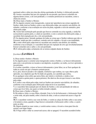 queimará sobre o altar em cima das ofertas queimadas do Senhor; é oferta pelo pecado.
13. Assim o sacerdote fará por ele expiação do seu pecado, que houver cometido em
alguma destas coisas, e ele será perdoado; e o restante pertencerá ao sacerdote, como a
oferta de cereais.
14. Disse mais o Senhor a Moisés:
15. Se alguém cometer uma transgressão, e pecar por ignorância nas coisas sagradas do
Senhor, então trará ao Senhor, como a sua oferta pela culpa, um carneiro sem defeito, do
rebanho, conforme a tua avaliação em siclos de prata, segundo o siclo do santuário, para
oferta pela culpa.
16. Assim fará restituição pelo pecado que houver cometido na coisa sagrada, e ainda lhe
acrescentará a quinta parte, e a dará ao sacerdote; e com o carneiro da oferta pela culpa, o
sacerdote fará expiação por ele, e ele será perdoado.
17. Se alguém pecar, fazendo qualquer de todas as coisas que o Senhor ordenou que não se
fizessem, ainda que não o soubesse, contudo será ele culpado, e levará a sua iniqüidade;
18. e como oferta pela culpa trará ao sacerdote um carneiro sem defeito, do rebanho,
conforme a tua avaliação; e o sacerdote fará por ele expiação do erro que involuntariamente
houver cometido sem o saber; e ele será perdoado.
19. É oferta pela culpa; certamente ele se tornou culpado diante do Senhor.

[Levítico 6]Levítico      6
1. Disse ainda o Senhor a Moisés:
2. Se alguém pecar e cometer uma transgressão contra o Senhor, e se houver dolosamente
para com o seu próximo no tocante a um depósito, ou penhor, ou roubo, ou tiver oprimido a
seu próximo;
3. se achar o perdido, e nisso se houver dolosamente e jurar falso; ou se fizer qualquer de
todas as coisas em que o homem costuma pecar;
4. se, pois, houver pecado e for culpado, restituirá o que roubou, ou o que obteve pela
opressão, ou o depósito que lhe foi dado em guarda, ou o perdido que achou,
5. ou qualquer coisa sobre que jurou falso; por inteiro o restituirá, e ainda a isso
acrescentará a quinta parte; a quem pertence, lho dará no dia em que trouxer a sua oferta
pela culpa.
6. E como a sua oferta pela culpa, trará ao Senhor um carneiro sem defeito, do rebanho;
conforme a tua avaliação para oferta pela culpa trá-lo-á ao sacerdote;
7. e o sacerdote fará expiação por ele diante do Senhor, e ele será perdoado de todas as
coisas que tiver feito, nas quais se tenha tornado culpado.
8. Disse mais o Senhor a Moisés:
9. Dá ordem a Arão e a seus filhos, dizendo: Esta é a lei do holocausto: o holocausto ficará
a noite toda, até pela manhã, sobre a lareira do altar, e nela se conservará aceso o fogo do
altar.
10. E o sacerdote vestirá a sua veste de linho, e vestirá as calças de linho sobre a sua carne;
e levantará a cinza, quando o fogo houver consumido o holocausto sobre o altar, e a porá
junto ao altar.
11. Depois despirá as suas vestes, e vestirá outras vestes; e levará a cinza para fora do
arraial a um lugar limpo.
12. O fogo sobre o altar se conservará aceso; não se apagará. O sacerdote acenderá lenha
 
