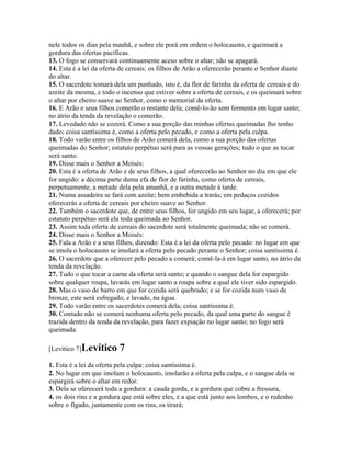 nele todos os dias pela manhã, e sobre ele porá em ordem o holocausto, e queimará a
gordura das ofertas pacíficas.
13. O fogo se conservará continuamente aceso sobre o altar; não se apagará.
14. Esta é a lei da oferta de cereais: os filhos de Arão a oferecerão perante o Senhor diante
do altar.
15. O sacerdote tomará dela um punhado, isto é, da flor de farinha da oferta de cereais e do
azeite da mesma, e todo o incenso que estiver sobre a oferta de cereais, e os queimará sobre
o altar por cheiro suave ao Senhor, como o memorial da oferta.
16. E Arão e seus filhos comerão o restante dela; comê-lo-ão sem fermento em lugar santo;
no átrio da tenda da revelação o comerão.
17. Levedado não se cozerá. Como a sua porção das minhas ofertas queimadas lho tenho
dado; coisa santíssima é, como a oferta pelo pecado, e como a oferta pela culpa.
18. Todo varão entre os filhos de Arão comerá dela, como a sua porção das ofertas
queimadas do Senhor; estatuto perpétuo será para as vossas gerações; tudo o que as tocar
será santo.
19. Disse mais o Senhor a Moisés:
20. Esta é a oferta de Arão e de seus filhos, a qual oferecerão ao Senhor no dia em que ele
for ungido: a décima parte duma efa de flor de farinha, como oferta de cereais,
perpetuamente, a metade dela pela amanhã, e a outra metade à tarde.
21. Numa assadeira se fará com azeite; bem embebida a trarás; em pedaços cozidos
oferecerás a oferta de cereais por cheiro suave ao Senhor.
22. Também o sacerdote que, de entre seus filhos, for ungido em seu lugar, a oferecerá; por
estatuto perpétuo será ela toda queimada ao Senhor.
23. Assim toda oferta de cereais do sacerdote será totalmente queimada; não se comerá.
24. Disse mais o Senhor a Moisés:
25. Fala a Arão e a seus filhos, dizendo: Esta é a lei da oferta pelo pecado: no lugar em que
se imola o holocausto se imolará a oferta pelo pecado perante o Senhor; coisa santíssima é.
26. O sacerdote que a oferecer pelo pecado a comerá; comê-la-á em lugar santo, no átrio da
tenda da revelação.
27. Tudo o que tocar a carne da oferta será santo; e quando o sangue dela for espargido
sobre qualquer roupa, lavarás em lugar santo a roupa sobre a qual ele tiver sido espargido.
28. Mas o vaso de barro em que for cozida será quebrado; e se for cozida num vaso de
bronze, este será esfregado, e lavado, na água.
29. Todo varão entre os sacerdotes comerá dela; coisa santíssima é.
30. Contudo não se comerá nenhuma oferta pelo pecado, da qual uma parte do sangue é
trazida dentro da tenda da revelação, para fazer expiação no lugar santo; no fogo será
queimada.

[Levítico 7]Levítico      7
1. Esta é a lei da oferta pela culpa: coisa santíssima é.
2. No lugar em que imolam o holocausto, imolarão a oferta pela culpa, e o sangue dela se
espargirá sobre o altar em redor.
3. Dela se oferecerá toda a gordura: a cauda gorda, e a gordura que cobre a fressura,
4. os dois rins e a gordura que está sobre eles, e a que está junto aos lombos, e o redenho
sobre o fígado, juntamente com os rins, os tirará;
 
