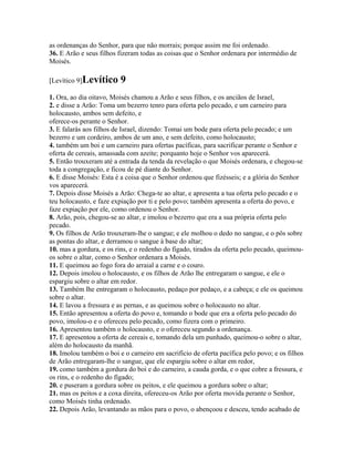 as ordenanças do Senhor, para que não morrais; porque assim me foi ordenado.
36. E Arão e seus filhos fizeram todas as coisas que o Senhor ordenara por intermédio de
Moisés.

[Levítico 9]Levítico     9
1. Ora, ao dia oitavo, Moisés chamou a Arão e seus filhos, e os anciãos de Israel,
2. e disse a Arão: Toma um bezerro tenro para oferta pelo pecado, e um carneiro para
holocausto, ambos sem defeito, e
oferece-os perante o Senhor.
3. E falarás aos filhos de Israel, dizendo: Tomai um bode para oferta pelo pecado; e um
bezerro e um cordeiro, ambos de um ano, e sem defeito, como holocausto;
4. também um boi e um carneiro para ofertas pacíficas, para sacrificar perante o Senhor e
oferta de cereais, amassada com azeite; porquanto hoje o Senhor vos aparecerá.
5. Então trouxeram até a entrada da tenda da revelação o que Moisés ordenara, e chegou-se
toda a congregação, e ficou de pé diante do Senhor.
6. E disse Moisés: Esta é a coisa que o Senhor ordenou que fizésseis; e a glória do Senhor
vos aparecerá.
7. Depois disse Moisés a Arão: Chega-te ao altar, e apresenta a tua oferta pelo pecado e o
teu holocausto, e faze expiação por ti e pelo povo; também apresenta a oferta do povo, e
faze expiação por ele, como ordenou o Senhor.
8. Arão, pois, chegou-se ao altar, e imolou o bezerro que era a sua própria oferta pelo
pecado.
9. Os filhos de Arão trouxeram-lhe o sangue; e ele molhou o dedo no sangue, e o pôs sobre
as pontas do altar, e derramou o sangue à base do altar;
10. mas a gordura, e os rins, e o redenho do fígado, tirados da oferta pelo pecado, queimou-
os sobre o altar, como o Senhor ordenara a Moisés.
11. E queimou ao fogo fora do arraial a carne e o couro.
12. Depois imolou o holocausto, e os filhos de Arão lhe entregaram o sangue, e ele o
espargiu sobre o altar em redor.
13. Também lhe entregaram o holocausto, pedaço por pedaço, e a cabeça; e ele os queimou
sobre o altar.
14. E lavou a fressura e as pernas, e as queimou sobre o holocausto no altar.
15. Então apresentou a oferta do povo e, tomando o bode que era a oferta pelo pecado do
povo, imolou-o e o ofereceu pelo pecado, como fizera com o primeiro.
16. Apresentou também o holocausto, e o ofereceu segundo a ordenança.
17. E apresentou a oferta de cereais e, tomando dela um punhado, queimou-o sobre o altar,
além do holocausto da manhã.
18. Imolou também o boi e o carneiro em sacrifício de oferta pacífica pelo povo; e os filhos
de Arão entregaram-lhe o sangue, que ele espargiu sobre o altar em redor,
19. como também a gordura do boi e do carneiro, a cauda gorda, e o que cobre a fressura, e
os rins, e o redenho do fígado;
20. e puseram a gordura sobre os peitos, e ele queimou a gordura sobre o altar;
21. mas os peitos e a coxa direita, ofereceu-os Arão por oferta movida perante o Senhor,
como Moisés tinha ordenado.
22. Depois Arão, levantando as mãos para o povo, o abençoou e desceu, tendo acabado de
 