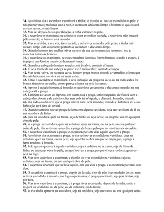 34. Ao sétimo dia o sacerdote examinará a tinha; se ela não se houver estendido na pele, e
não parecer mais profunda que a pele, o sacerdote declarará limpo o homem; o qual lavará
as suas vestes, e será limpo.
35. Mas se, depois da sua purificação, a tinha estender na pele,
36. o sacerdote o examinará; se a tinha se tiver estendido na pele, o sacerdote não buscará
pêlo amarelo; o homem está imundo.
37. Mas se a tinha, a seu ver, tiver parado, e nela tiver crescido pêlo preto, a tinha terá
sarado; limpo está o homem; portanto o sacerdote o declarará limpo.
38. Quando homem (ou mulher) tiver na pele da sua carne manchas lustrosas, isto é,
manchas lustrosas brancas,
39. o sacerdote as examinará; se essas manchas lustrosas forem brancas tirando a escuro, é
impigem que brotou na pele; o homem é limpo.
40. Quando a cabeça do homem se pelar, ele é calvo; contudo é limpo.
41. E, se a frente da sua cabeça se pelar, ele é meio calvo; contudo é limpo.
42. Mas se na calva, ou na meia calva, houver praga branca tirando a vermelho, é lepra que
lhe está brotando na calva ou na meia calva.
43. Então o sacerdote o examinará, e se a inchação da praga na calva ou na meia calva for
branca tirando a vermelho, como parece a lepra na pele da carne,
44. leproso é aquele homem, é imundo; o sacerdote certamente o declarará imundo; na sua
cabeça está a praga.
45. Também as vestes do leproso, em quem está a praga, serão rasgadas; ele ficará com a
cabeça descoberta e de cabelo solto, mas cobrirá o bigode, e clamará: Imundo, imundo.
46. Por todos os dias em que a praga estiver nele, será imundo; imundo é; habitará só; a sua
habitação será fora do arraial.
47. Quando também houver praga de lepra em alguma vestidura, seja em vestidura de lã ou
em vestidura de linho,
48. quer na urdidura, quer na trama, seja de linho ou seja de lã; ou em pele, ou em qualquer
obra de pele;
49. se a praga na vestidura, quer na urdidura, quer na trama, ou na pele, ou em qualquer
coisa de pele, for verde ou vermelha, é praga de lepra, pelo que se mostrará ao sacerdote;
50. o sacerdote examinará a praga, e encerrará por sete dias aquilo que tem a praga.
51. Ao sétimo dia examinará a praga; se ela se houver estendido na vestidura, quer na
urdidura, quer na trama, ou na pele, seja qual for a obra em que se empregue, a praga é
lepra roedora; é imunda.
52. Pelo que se queimará aquela vestidura, seja a urdidura ou a trama, seja de lã ou de
linho, ou qualquer obra de pele, em que houver a praga, porque é lepra roedora; queimar-
se-á ao fogo.
53. Mas se o sacerdote a examinar, e ela não se tiver estendido na vestidura, seja na
urdidura, seja na trama, ou em qualquer obra de pele,
54. o sacerdote ordenará que se lave aquilo, em que está a praga, e o encerrará por mais sete
dias.
55. O sacerdote examinará a praga, depois de lavada, e se ela não tiver mudado de cor, nem
se tiver estendido, é imunda; no fogo a queimarás; é praga penetrante, seja por dentro, seja
por fora.
56. Mas se o sacerdote a examinar, e a praga tiver escurecido, depois de lavada, então a
rasgará da vestidura, ou da pele, ou da urdidura, ou da trama;
57. se ela ainda aparecer na vestidura, seja na urdidura, seja na trama, ou em qualquer coisa
 