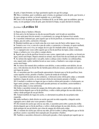 de pele, é lepra brotante; no fogo queimarás aquilo em que há a praga.
58. Mas a vestidura, quer a urdidura, quer a trama, ou qualquer coisa de pele, que lavares, e
de que a praga se retirar, se lavará segunda vez, e será limpa.
59. Esta é a lei da praga da lepra na vestidura de lã, ou de linho, quer na urdidura, quer na
rama, ou em qualquer coisa de pele, para declará-la limpa, ou para declará-la imunda.

[Levítico 14]Levítico      14
1. Depois disse o Senhor a Moisés:
2. Esta será a lei do leproso no dia da sua purificação: será levado ao sacerdote,
3. e este sairá para fora do arraial, e o examinará; se a praga do leproso tiver sarado,
4. o sacerdote ordenará que, para aquele que se há de purificar, se tomem duas aves vivas e
limpas, pau de cedro, carmesim e hissopo.
5. Mandará também que se imole uma das aves num vaso de barro sobre águas vivas.
6. Tomará a ave viva, e com ela o pau de cedro, o carmesim e o hissopo, os quais molhará,
juntamente com a ave viva, no sangue da ave que foi imolada sobre as águas vivas;
7. e o espargirá sete vezes sobre aquele que se há de purificar da lepra; então o declarará
limpo, e soltará a ave viva sobre o campo aberto.
8. Aquele que se há de purificar lavará as suas vestes, rapará todo o seu pêlo e se lavará em
água; assim será limpo. Depois entrará no arraial, mas ficará fora da sua tenda por sete dias.
9. Ao sétimo dia rapará todo o seu pêlo, tanto a cabeça como a barba e as sobrancelhas,
sim, rapará todo o pêlo; também lavará as suas vestes, e banhará o seu corpo em água;
assim será limpo.
10. Ao oitavo dia tomará dois cordeiros sem defeito, e uma cordeira sem defeito, de um
ano, e três décimos de efa de flor de farinha para oferta de cereais, amassada com azeite, e
um logue de azeite;
11. e o sacerdote que faz a purificação apresentará o homem que se há de purificar, bem
como aquelas coisas, perante o Senhor, à porta da tenda da revelação.
12. E o sacerdote tomará um dos cordeiros, o oferecerá como oferta pela culpa; e, tomando
também o logue de azeite, os moverá por oferta de movimento perante o Senhor.
13. E imolará o cordeiro no lugar em que se imola a oferta pelo pecado e o holocausto, no
lugar santo; porque, como a oferta pelo pecado pertence ao sacerdote, assim também a
oferta pela culpa; é coisa santíssima.
14. Então o sacerdote tomará do sangue da oferta pela culpa e o porá sobre a ponta da
orelha direita daquele que se há de purificar, e sobre o dedo polegar da sua mão direita, e
sobre o dedo polegar do seu pé direito.
15. Tomará também do logue de azeite, e o derramará na palma da sua própria mão
esquerda;
16. então molhará o dedo direito no azeite que está na mão esquerda, e daquele azeite
espargirá com o dedo sete vezes perante o Senhor.
17. Do restante do azeite que está na sua mão, o sacerdote porá sobre a ponta da orelha
direita daquele que se há de purificar, e sobre o dedo polegar da sua mão direita, e sobre o
dedo polegar do seu pé direito, por cima do sangue da oferta pela culpa;
18. e o restante do azeite que está na sua mão, pô-lo-á sobre a cabeça daquele que se há de
purificar; assim o sacerdote fará expiação por ele perante o Senhor.
19. Também o sacerdote oferecerá a oferta pelo pecado, e fará expiação por aquele que se
 
