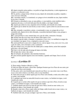42. depois tomarão outras pedras, e as porão no lugar das primeiras; e outra argamassa se
tomará, e se rebocará a casa.
43. Se, porém, a praga tornar a brotar na casa, depois de arrancadas as pedras, raspada a
casa e de novo rebocada,
44. o sacerdote entrará, e a examinará; se a praga se tiver estendido na casa, lepra roedora
há na casa; é imunda.
45. Portanto se derrubará a casa, as suas pedras, e a sua madeira, como também toda a
argamassa da casa, e se levará tudo para fora da cidade, a um lugar imundo.
46. Aquele que entrar na casa, enquanto estiver fechada, será imundo até a tarde.
47. Aquele que se deitar na casa lavará, as suas vestes; e quem comer na casa lavara as suas
vestes.
48. Mas, tornando o sacerdote a entrar, e examinando a casa, se a praga não se tiver
estendido nela, depois de ter sido rebocada, o sacerdote declarará limpa a casa, porque a
praga está curada.
49. E, para purificar a casa, tomará duas aves, pau de cedro, carmesim e hissopo;
50. imolará uma das aves num vaso de barro sobre águas vivas;
51. tomará o pau de cedro, o hissopo, o carmesim e a ave viva, e os molhará no sangue da
ave imolada e nas águas vivas, e espargirá a casa sete vezes;
52. assim purificará a casa com o sangue da ave, com as águas vivas, com a ave viva, com
o pau de cedro, com o hissopo e com o carmesim;
53. mas soltará a ave viva para fora da cidade para o campo aberto; assim fará expiação
pela casa, e ela será limpa.
54. Esta é a lei de toda sorte de praga de lepra e de tinha;
55. da lepra das vestes e das casas;
56. da inchação, das pústulas e das manchas lustrosas;
57. para ensinar quando alguma coisa será imunda, e quando será limpa. Esta é a lei da
lepra.

[Levítico 15]Levítico      15
1. Disse ainda o Senhor a Moisés e a Arão:
2. Falai aos filhos de Israel, e dizei-lhes: Qualquer homem que tiver fluxo da sua carne, por
causa do seu fluxo será imundo.
3. Esta, pois, será a sua imundícia por causa do seu fluxo: se a sua carne vasa o seu fluxo,
ou se a sua carne estanca o seu fluxo, esta é a sua imundícia.
4. Toda cama em que se deitar aquele que tiver fluxo será imunda; e toda coisa sobre o que
se sentar, será imunda.
5. E, qualquer que tocar na cama dele lavará as suas vestes, e se banhará em água, e será
imundo até a tarde.
6. E aquele que se sentar sobre aquilo em que se sentou o que tem o fluxo, lavará as suas
vestes, e se banhará em água; e será imundo até a tarde,
7. Também aquele que tocar na carne do que tem o fluxo, lavará as suas vestes, e se
banhará em água, e será imundo até a tarde.
8. Quando o que tem o fluxo cuspir sobre um limpo, então lavará este as suas vestes, e se
banhará em água, e será imundo até a tarde.
9. Também toda sela, em que cavalgar o que tem o fluxo, será imunda.
 