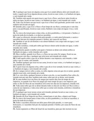 10. E qualquer que tocar em alguma coisa que tiver estado debaixo dele será imundo até a
tarde; e aquele que levar alguma dessas coisas, lavará as suas vestes, e se banhará em água,
e será imundo até a tarde.
11. Também todo aquele em quem tocar o que tiver o fluxo, sem haver antes lavado as
mãos em água, lavará as suas vestes, e se banhará em água, e será imundo até a tarde.
12. Todo vaso de barro em que tocar o que tiver o fluxo será quebrado; porém todo vaso de
madeira será lavado em água.
13. Quando, pois, o que tiver o fluxo e ficar limpo do seu fluxo, contará para si sete dias
para a sua purificação, lavará as suas vestes, banhará o seu corpo em águas vivas, e será
limpo.
14. Ao oitavo dia tomará para si duas rolas, ou dois pombinhos, e virá perante o Senhor, à
porta da tenda da revelação, e os dará ao sacerdote,
15. o qual os oferecerá, um para oferta pelo pecado, e o outro para holocausto; e assim o
sacerdote fará por ele expiação perante o Senhor, por causa do seu fluxo.
16. Também se sair de um homem o seu sêmen banhará o seu corpo todo em água, e será
imundo até a tarde.
17. E toda vestidura, e toda pele sobre que houver sêmen serão lavadas em água, e serão
imundas até a tarde.
18. Igualmente quanto à mulher com quem o homem se deitar com sêmen ambos se
banharão em água, e serão imundos até a tarde.
19. Mas a mulher, quando tiver fluxo, e o fluxo na sua carne for sangue, ficará na sua
impureza por sete dias, e qualquer que nela tocar será imundo até a tarde.
20. E tudo aquilo sobre o que ela se deitar durante a sua impureza, será imundo; e tudo
sobre o que se sentar, será imundo.
21. Também qualquer que tocar na sua cama, lavará as suas vestes, e se banhará em água, e
será imundo até a tarde.
22. E quem tocar em alguma coisa, sobre o que ela se tiver sentado, lavará as suas vestes, e
se banhará em água, e será imundo até a tarde.
23. Se o sangue estiver sobre a cama, ou sobre alguma coisa em que ela se sentar, quando
alguém tocar nele, será imundo até a tarde.
24. E se, com efeito, qualquer homem se deitar com ela, e a sua imundícia ficar sobre ele,
imundo será por sete dias; também toda cama, sobre que ele se deitar, será imunda.
25. Se uma mulher tiver um fluxo de sangue por muitos dias fora do tempo da sua
impureza, ou quando tiver fluxo de sangue por mais tempo do que a sua impureza, por
todos os dias do fluxo da sua imundícia será como nos dias da sua impureza; imunda será.
26. Toda cama sobre que ela se deitar durante todos os dias do seu fluxo ser-lhe-á como a
cama da sua impureza; e toda coisa sobre que se sentar será imunda, conforme a imundícia
da sua impureza.
27. E qualquer que tocar nessas coisas será imundo; portanto lavará as suas vestes, e se
banhará em água, e será imundo até a tarde.
28. Quando ela ficar limpa do seu fluxo, contará para si sete dias, e depois será limpa.
29. Ao oitavo dia tomará para si duas rolas, ou dois pombinhos, e os trará ao sacerdote, à
porta da tenda da revelação.
30. Então o sacerdote oferecerá um deles para oferta pelo pecado, e o outro para
holocausto; e o sacerdote fará por ela expiação perante o Senhor, por causa do fluxo da sua
imundícia.
31. Assim separareis os filhos de Israel da sua imundícia, para que não morram na sua
 