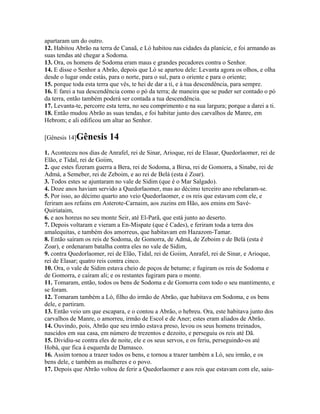 apartaram um do outro.
12. Habitou Abrão na terra de Canaã, e Ló habitou nas cidades da planície, e foi armando as
suas tendas até chegar a Sodoma.
13. Ora, os homens de Sodoma eram maus e grandes pecadores contra o Senhor.
14. E disse o Senhor a Abrão, depois que Ló se apartou dele: Levanta agora os olhos, e olha
desde o lugar onde estás, para o norte, para o sul, para o oriente e para o oriente;
15. porque toda esta terra que vês, te hei de dar a ti, e à tua descendência, para sempre.
16. E farei a tua descendência como o pó da terra; de maneira que se puder ser contado o pó
da terra, então também poderá ser contada a tua descendência.
17. Levanta-te, percorre esta terra, no seu comprimento e na sua largura; porque a darei a ti.
18. Então mudou Abrão as suas tendas, e foi habitar junto dos carvalhos de Manre, em
Hebrom; e ali edificou um altar ao Senhor.

[Gênesis 14]Gênesis       14
1. Aconteceu nos dias de Anrafel, rei de Sinar, Arioque, rei de Elasar, Quedorlaomer, rei de
Elão, e Tidal, rei de Goiim,
2. que estes fizeram guerra a Bera, rei de Sodoma, a Birsa, rei de Gomorra, a Sinabe, rei de
Admá, a Semeber, rei de Zeboim, e ao rei de Belá (esta é Zoar).
3. Todos estes se ajuntaram no vale de Sidim (que é o Mar Salgado).
4. Doze anos haviam servido a Quedorlaomer, mas ao décimo terceiro ano rebelaram-se.
5. Por isso, ao décimo quarto ano veio Quedorlaomer, e os reis que estavam com ele, e
feriram aos refains em Asterote-Carnaim, aos zuzins em Hão, aos emins em Savé-
Quiriataim,
6. e aos horeus no seu monte Seir, até El-Parã, que está junto ao deserto.
7. Depois voltaram e vieram a En-Mispate (que é Cades), e feriram toda a terra dos
amalequitas, e também dos amorreus, que habitavam em Hazazom-Tamar.
8. Então saíram os reis de Sodoma, de Gomorra, de Admá, de Zeboim e de Belá (esta é
Zoar), e ordenaram batalha contra eles no vale de Sidim,
9. contra Quedorlaomer, rei de Elão, Tidal, rei de Goiim, Anrafel, rei de Sinar, e Arioque,
rei de Elasar; quatro reis contra cinco.
10. Ora, o vale de Sidim estava cheio de poços de betume; e fugiram os reis de Sodoma e
de Gomorra, e caíram ali; e os restantes fugiram para o monte.
11. Tomaram, então, todos os bens de Sodoma e de Gomorra com todo o seu mantimento, e
se foram.
12. Tomaram também a Ló, filho do irmão de Abrão, que habitava em Sodoma, e os bens
dele, e partiram.
13. Então veio um que escapara, e o contou a Abrão, o hebreu. Ora, este habitava junto dos
carvalhos de Manre, o amorreu, irmão de Escol e de Aner; estes eram aliados de Abrão.
14. Ouvindo, pois, Abrão que seu irmão estava preso, levou os seus homens treinados,
nascidos em sua casa, em número de trezentos e dezoito, e perseguiu os reis até Dã.
15. Dividiu-se contra eles de noite, ele e os seus servos, e os feriu, perseguindo-os até
Hobá, que fica à esquerda de Damasco.
16. Assim tornou a trazer todos os bens, e tornou a trazer também a Ló, seu irmão, e os
bens dele, e também as mulheres e o povo.
17. Depois que Abrão voltou de ferir a Quedorlaomer e aos reis que estavam com ele, saiu-
 