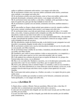ambos os adúlteros certamente serão mortos; o seu sangue será sobre eles.
12. Se um homem se deitar com a sua nora, ambos certamente serão mortos; cometeram
uma confusão; o seu sangue será sobre eles.
13. Se um homem se deitar com outro homem, como se fosse com mulher, ambos terão
praticado abominação; certamente serão mortos; o seu sangue será sobre eles.
14. Se um homem tomar uma mulher e a mãe dela, é maldade; serão queimados no fogo,
tanto ele quanto elas, para que não haja maldade no meio de vós.
15. Se um homem se ajuntar com um animal, certamente será morto; também matareis o
animal.
16. Se uma mulher se chegar a algum animal, para ajuntar-se com ele, matarás a mulher e
bem assim o animal; certamente serão mortos; o seu sangue será sobre eles:
17. Se um homem tomar a sua irmã, por parte de pai, ou por parte de mãe, e vir a nudez
dela, e ela a dele, é torpeza; portanto serão extirpados aos olhos dos filhos do seu povo; terá
descoberto a nudez de sua irmã; levará sobre si a sua iniqüidade.
18. Se um homem se deitar com uma mulher no tempo da enfermidade dela, e lhe descobrir
a nudez, descobrindo-lhe também a fonte, e ela descobrir a fonte do seu sangue, ambos
serão extirpados do meio do seu povo.
19. Não descobrirás a nudez da irmã de tua mãe, ou da irmã de teu pai, porquanto isso será
descobrir a sua parenta chegada; levarão sobre si a sua iniqüidade.
20. Se um homem se deitar com a sua tia, terá descoberto a nudez de seu tio; levarão sobre
si o seu pecado; sem filhos morrerão.
21. Se um homem tomar a mulher de seu irmão, é imundícia; terá descoberto a nudez de
seu irmão; sem filhos ficarão.
22. Guardareis, pois, todos os meus estatutos e todos os meus preceitos, e os cumprireis; a
fim de que a terra, para a qual eu vos levo, para nela morardes, não vos vomite.
23. E não andareis nos costumes dos povos que eu expulso de diante de vós; porque eles
fizeram todas estas coisas, e eu os abominei.
24. Mas a vós vos tenho dito: Herdareis a sua terra, e eu vo-la darei para a possuirdes, terra
que mana leite e mel. Eu sou o Senhor vosso Deus, que vos separei dos povos.
25. Fareis, pois, diferença entre os animais limpos e os imundos, e entre as aves imundas e
as limpas; e não fareis abomináveis as vossas almas por causa de animais, ou de aves, ou de
qualquer coisa de tudo de que está cheia a terra, as quais coisas apartei de vós como
imundas.
26. E sereis para mim santos; porque eu, o Senhor, sou santo, e vos separei dos povos, para
serdes meus.
27. O homem ou mulher que consultar os mortos ou for feiticeiro, certamente será morto.
Serão apedrejados, e o seu sangue será sobre eles.

[Levítico 21]Levítico      21
1. Depois disse o senhor a Moisés: Fala aos sacerdotes, filhos de Arão, e dize-lhes: O
sacerdote não se contaminará por causa dum morto entre o seu povo,
2. salvo por um seu parente mais chegado: por sua mãe ou por seu pai, por seu filho ou por
sua filha, por seu irmão,
3. ou por sua irmã virgem, que lhe é chegada, que ainda não tem marido; por ela também
pode contaminar-se.
 