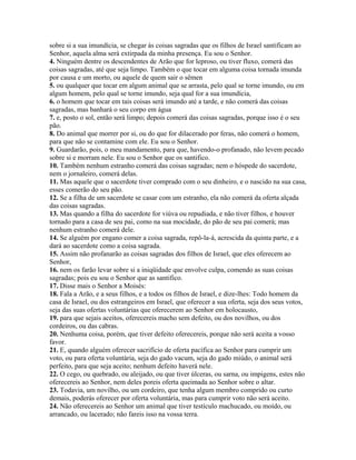 sobre si a sua imundícia, se chegar às coisas sagradas que os filhos de Israel santificam ao
Senhor, aquela alma será extirpada da minha presença. Eu sou o Senhor.
4. Ninguém dentre os descendentes de Arão que for leproso, ou tiver fluxo, comerá das
coisas sagradas, até que seja limpo. Também o que tocar em alguma coisa tornada imunda
por causa e um morto, ou aquele de quem sair o sêmen
5. ou qualquer que tocar em algum animal que se arrasta, pelo qual se torne imundo, ou em
algum homem, pelo qual se torne imundo, seja qual for a sua imundícia,
6. o homem que tocar em tais coisas será imundo até a tarde, e não comerá das coisas
sagradas, mas banhará o seu corpo em água
7. e, posto o sol, então será limpo; depois comerá das coisas sagradas, porque isso é o seu
pão.
8. Do animal que morrer por si, ou do que for dilacerado por feras, não comerá o homem,
para que não se contamine com ele. Eu sou o Senhor.
9. Guardarão, pois, o meu mandamento, para que, havendo-o profanado, não levem pecado
sobre si e morram nele. Eu sou o Senhor que os santifico.
10. Também nenhum estranho comerá das coisas sagradas; nem o hóspede do sacerdote,
nem o jornaleiro, comerá delas.
11. Mas aquele que o sacerdote tiver comprado com o seu dinheiro, e o nascido na sua casa,
esses comerão do seu pão.
12. Se a filha de um sacerdote se casar com um estranho, ela não comerá da oferta alçada
das coisas sagradas.
13. Mas quando a filha do sacerdote for viúva ou repudiada, e não tiver filhos, e houver
tornado para a casa de seu pai, como na sua mocidade, do pão de seu pai comerá; mas
nenhum estranho comerá dele.
14. Se alguém por engano comer a coisa sagrada, repô-la-á, acrescida da quinta parte, e a
dará ao sacerdote como a coisa sagrada.
15. Assim não profanarão as coisas sagradas dos filhos de Israel, que eles oferecem ao
Senhor,
16. nem os farão levar sobre si a iniqüidade que envolve culpa, comendo as suas coisas
sagradas; pois eu sou o Senhor que as santifico.
17. Disse mais o Senhor a Moisés:
18. Fala a Arão, e a seus filhos, e a todos os filhos de Israel, e dize-lhes: Todo homem da
casa de Israel, ou dos estrangeiros em Israel, que oferecer a sua oferta, seja dos seus votos,
seja das suas ofertas voluntárias que oferecerem ao Senhor em holocausto,
19. para que sejais aceitos, oferecereis macho sem defeito, ou dos novilhos, ou dos
cordeiros, ou das cabras.
20. Nenhuma coisa, porém, que tiver defeito oferecereis, porque não será aceita a vosso
favor.
21. E, quando alguém oferecer sacrifício de oferta pacífica ao Senhor para cumprir um
voto, ou para oferta voluntária, seja do gado vacum, seja do gado miúdo, o animal será
perfeito, para que seja aceito; nenhum defeito haverá nele.
22. O cego, ou quebrado, ou aleijado, ou que tiver úlceras, ou sarna, ou impigens, estes não
oferecereis ao Senhor, nem deles poreis oferta queimada ao Senhor sobre o altar.
23. Todavia, um novilho, ou um cordeiro, que tenha algum membro comprido ou curto
demais, poderás oferecer por oferta voluntária, mas para cumprir voto não será aceito.
24. Não oferecereis ao Senhor um animal que tiver testículo machucado, ou moído, ou
arrancado, ou lacerado; não fareis isso na vossa terra.
 