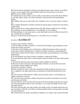 25. Nem da mão do estrangeiro oferecereis de alguma dessas coisas o pão do vosso Deus;
porque a sua corrupção nelas está; há defeito nelas; não serão aceitas a vosso favor.
26. Disse mais o Senhor a Moisés:
27. Quando nascer um novilho, ou uma ovelha, ou uma cabra, por sete dias ficará debaixo
de sua mãe; depois, desde o dia oitavo em diante, será aceito por oferta queimada ao
Senhor.
28. Também, seja vaca ou seja ovelha, não a imolareis a ela e à sua cria, ambas no mesmo
dia.
29. E, quando oferecerdes ao Senhor sacrifício de ação de graças, oferecê-lo-eis de modo a
serdes aceitos.
30. No mesmo dia se comerá; nada deixareis ficar dele até pela manhã. Eu sou o Senhor.
31. Guardareis os meus mandamentos, e os cumprireis. Eu sou o Senhor.
32. Não profanareis o meu santo nome, e serei santificado no meio dos filhos de Israel. Eu
sou o Senhor que vos santifico,
33. que vos tirei da terra do Egito para ser o vosso Deus. Eu sou o Senhor.

[Levítico 23]Levítico     23
1. Depois disse o Senhor a Moisés:
2. Fala aos filhos de Israel, e dize-lhes: As festas fixas do Senhor, que proclamareis como
santas convocações, são estas:
3. Seis dias se fará trabalho, mas o sétimo dia é o sábado do descanso solene, uma santa
convocação; nenhum trabalho fareis; é sábado do Senhor em todas as vossas habitações.
4. São estas as festas fixas do Senhor, santas convocações, que proclamareis no seu tempo
determinado:
5. No mês primeiro, aos catorze do mês, à tardinha, é a páscoa do Senhor.
6. E aos quinze dias desse mês é a festa dos pães ázimos do Senhor; sete dias comereis pães
ázimos.
7. No primeiro dia tereis santa convocação; nenhum trabalho servil fareis.
8. Mas por sete dias oferecereis oferta queimada ao Senhor; ao sétimo dia haverá santa
convocação; nenhum trabalho servil fareis.
9. Disse mais o Senhor a Moisés:
10. Fala aos filhos de Israel, e dize-lhes: Quando houverdes entrado na terra que eu vos
dou, e segardes a sua sega, então trareis ao sacerdote um molho das primícias da vossa
sega;
11. e ele moverá o molho perante o Senhor, para que sejais aceitos. No dia seguinte ao
sábado o sacerdote o moverá.
12. E no dia em que moverdes o molho, oferecereis um cordeiro sem defeito, de um ano,
em holocausto ao Senhor.
13. Sua oferta de cereais será dois décimos de efa de flor de farinha, amassada com azeite,
para oferta queimada em cheiro suave ao Senhor; e a sua oferta de libação será de vinho,
um quarto de him.
14. E não comereis pão, nem trigo torrado, nem espigas verdes, até aquele mesmo dia, em
que trouxerdes a oferta do vosso Deus; é estatuto perpétuo pelas vossas gerações, em todas
as vossas habitações.
15. Contareis para vós, desde o dia depois do sábado, isto é, desde o dia em que houverdes
 