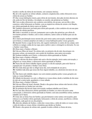 trazido o molho da oferta de movimento, sete semanas inteiras;
16. até o dia seguinte ao sétimo sábado, contareis cinqüenta dias; então oferecereis nova
oferta de cereais ao Senhor.
17. Das vossas habitações trareis, para oferta de movimento, dois pães de dois décimos de
efa; serão de flor de farinha, e levedados se cozerão; são primícias ao Senhor.
18. Com os pães oferecereis sete cordeiros sem defeito, de um ano, um novilho e dois
carneiros; serão holocausto ao Senhor, com as respectivas ofertas de cereais e de libação,
por oferta queimada de cheiro suave ao Senhor.
19. Também oferecereis um bode para oferta pelo pecado, e dois cordeiros de um ano para
sacrifício de ofertas pacíficas.
20. Então o sacerdote os moverá, juntamente com os pães das primícias, por oferta de
movimento perante o Senhor, com os dois cordeiros; santos serão ao Senhor para uso do
sacerdote.
21. E fareis proclamação nesse mesmo dia, pois tereis santa convocação; nenhum trabalho
servil fareis; é estatuto perpétuo em todas as vossas habitações pelas vossas gerações.
22. Quando fizeres a sega da tua terra, não segarás totalmente os cantos do teu campo, nem
colherás as espigas caídas da tua sega; para o pobre e para o estrangeiro as deixarás. Eu sou
o Senhor vosso Deus.
23. Disse mais o Senhor a Moisés:
24. Fala aos filhos de Israel: No sétimo mês, no primeiro dia do mês, haverá para vós
descanso solene, em memorial, com sonido de trombetas, uma santa convocação.
25. Nenhum trabalho servil fareis, e oferecereis oferta queimada ao Senhor.
26. Disse mais o Senhor a Moisés:
27. Ora, o décimo dia desse sétimo mês será o dia da expiação; tereis santa convocação, e
afligireis as vossas almas; e oferecereis oferta queimada ao Senhor.
28. Nesse dia não fareis trabalho algum; porque é o dia da expiação, para nele fazer-se
expiação por vós perante o Senhor vosso Deus.
29. Pois toda alma que não se afligir nesse dia, será extirpada do seu povo.
30. Também toda alma que nesse dia fizer algum trabalho, eu a destruirei do meio do seu
povo.
31. Não fareis nele trabalho algum; isso será estatuto perpétuo pelas vossas gerações em
todas as vossas habitações.
32. Sábado de descanso vos será, e afligireis as vossas almas; desde a tardinha do dia nono
do mês até a outra tarde, guardareis o vosso sábado.
33. Disse mais o Senhor a Moisés:
34. Fala aos filhos de Israel, dizendo: Desde o dia quinze desse sétimo mês haverá a festa
dos tabernáculos ao Senhor por sete dias.
35. No primeiro dia haverá santa convocação; nenhum trabalho servil fareis.
36. Por sete dias oferecereis ofertas queimadas ao Senhor; ao oitavo dia tereis santa
convocação, e oferecereis oferta queimada ao Senhor; será uma assembléia solene; nenhum
trabalho servil fareis.
37. Estas são as festas fixas do Senhor, que proclamareis como santas convocações, para
oferecer-se ao Senhor oferta queimada, holocausto e oferta de cereais, sacrifícios e ofertas
de libação, cada qual em seu dia próprio;
38. além dos sábados do Senhor, e além dos vossos dons, e além de todos os vossos votos,
e além de todas as vossas ofertas voluntárias que derdes ao Senhor.
39. Desde o dia quinze do sétimo mês, quando tiverdes colhido os frutos da terra,
 