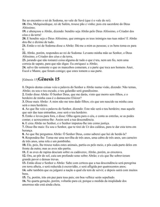 lhe ao encontro o rei de Sodoma, no vale de Savé (que é o vale do rei).
18. Ora, Melquisedeque, rei de Salém, trouxe pão e vinho; pois era sacerdote do Deus
Altíssimo;
19. e abençoou a Abrão, dizendo: bendito seja Abrão pelo Deus Altíssimo, o Criador dos
céus e da terra!
20. E bendito seja o Deus Altíssimo, que entregou os teus inimigos nas tuas mãos! E Abrão
deu-lhe o dízimo de tudo.
21. Então o rei de Sodoma disse a Abrão: Dá-me a mim as pessoas; e os bens toma-os para
ti.
22. Abrão, porém, respondeu ao rei de Sodoma: Levanto minha mão ao Senhor, o Deus
Altíssimo, o Criador dos céus e da terra,
23. jurando que não tomarei coisa alguma de tudo o que é teu, nem um fio, nem uma
correia de sapato, para que não digas: Eu enriqueci a Abrão;
24. salvo tão somente o que os mancebos comeram, e a parte que toca aos homens Aner,
Escol e Manre, que foram comigo; que estes tomem a sua parte.

[Gênesis 15]Gênesis       15
1. Depois destas coisas veio a palavra do Senhor a Abrão numa visão, dizendo: Não temas,
Abrão; eu sou o teu escudo, o teu galardão será grandíssimo.
2. Então disse Abrão: Ó Senhor Deus, que me darás, visto que morro sem filhos, e o
herdeiro de minha casa é o damasceno Eliézer?
3. Disse mais Abrão: A mim não me tens dado filhos; eis que um nascido na minha casa
será o meu herdeiro.
4. Ao que lhe veio a palavra do Senhor, dizendo: Este não será o teu herdeiro; mas aquele
que sair das tuas entranhas, esse será o teu herdeiro.
5. Então o levou para fora, e disse: Olha agora para o céu, e conta as estrelas, se as podes
contar; e acrescentou-lhe: Assim será a tua descendência.
6. E creu Abrão no Senhor, e o Senhor imputou-lhe isto como justiça.
7. Disse-lhe mais: Eu sou o Senhor, que te tirei de Ur dos caldeus, para te dar esta terra em
herança.
8. Ao que lhe perguntou Abrão: Ó Senhor Deus, como saberei que hei de herdá-la?
9. Respondeu-lhe: Toma-me uma novilha de três anos, uma cabra de três anos, um carneiro
de três anos, uma rola e um pombinho.
10. Ele, pois, lhe trouxe todos estes animais, partiu-os pelo meio, e pôs cada parte deles em
frente da outra; mas as aves não partiu.
11. E as aves de rapina desciam sobre os cadáveres; Abrão, porém, as enxotava.
12. Ora, ao pôr do sol, caiu um profundo sono sobre Abrão; e eis que lhe sobrevieram
grande pavor e densas trevas.
13. Então disse o Senhor a Abrão: Sabe com certeza que a tua descendência será peregrina
em terra alheia, e será reduzida à escravidão, e será afligida por quatrocentos anos;
14. sabe também que eu julgarei a nação a qual ela tem de servir; e depois sairá com muitos
bens.
15. Tu, porém, irás em paz para teus pais; em boa velhice serás sepultado.
16. Na quarta geração, porém, voltarão para cá; porque a medida da iniqüidade dos
amorreus não está ainda cheia.
 