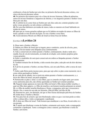 celebrareis a festa do Senhor por sete dias; no primeiro dia haverá descanso solene, e no
oitavo dia haverá descanso solene.
40. No primeiro dia tomareis para vós o fruto de árvores formosas, folhas de palmeiras,
ramos de árvores frondosas e salgueiros de ribeiras; e vos alegrareis perante o Senhor vosso
Deus por sete dias.
41. E celebrá-la-eis como festa ao Senhor por sete dias cada ano; estatuto perpétuo será
pelas vossas gerações; no mês sétimo a celebrareis.
42. Por sete dias habitareis em tendas de ramos; todos os naturais em Israel habitarão em
tendas de ramos,
43. para que as vossas gerações saibam que eu fiz habitar em tendas de ramos os filhos de
Israel, quando os tirei da terra do Egito. Eu sou o Senhor vosso Deus.
44. Assim declarou Moisés aos filhos de Israel as festas fixas do Senhor.

[Levítico 24]Levítico      24
1. Disse mais o Senhor a Moisés:
2. Ordena aos filhos de Israel que te tragam, para o candeeiro, azeite de oliveira, puro,
batido, a fim de manter uma lâmpada acesa continuamente.
3. Arão a conservará em ordem perante o Senhor, continuamente, desde a tarde até a
manhã, fora do véu do testemunho, na tenda da revelação; será estatuto perpétuo pelas
vossas gerações.
4. Sobre o candelabro de ouro puro conservará em ordem as lâmpadas perante o Senhor
continuamente.
5. Também tomarás flor de farinha, e dela cozerás doze pães; cada pão será de dois décimos
de efa.
6. E pô-los-ás perante o Senhor, em duas fileiras, seis em cada fileira, sobre a mesa de ouro
puro.
7. Sobre cada fileira porás incenso puro, para que seja sobre os pães como memorial, isto é,
como oferta queimada ao Senhor;
8. em cada dia de sábado, isso se porá em ordem perante o Senhor continuamente; e, a
favor dos filhos de Israel, um pacto perpétuo.
9. Pertencerão os pães a Arão e a seus filhos, que os comerão em lugar santo, por serem
coisa santíssima para eles, das ofertas queimadas ao Senhor por estatuto perpétuo.
10. Naquele tempo apareceu no meio dos filhos de Israel o filho duma mulher israelita, o
qual era filho dum egípcio; e o filho da israelita e um homem israelita pelejaram no arraial;
11. e o filho da mulher israelita blasfemou o Nome, e praguejou; pelo que o trouxeram a
Moisés. Ora, o nome de sua mãe era Selomite, filha de Dibri, da tribo de Dã.
12. Puseram-no, pois, em detenção, até que se lhes fizesse declaração pela boca do Senhor.
13. Então disse o Senhor a Moisés:
14. Tira para fora do arraial o que tem blasfemado; todos os que o ouviram porão as mãos
sobre a cabeça dele, e toda a congregação o apedrejará.
15. E dirás aos filhos de Israel: Todo homem que amaldiçoar o seu Deus, levará sobre si o
seu pecado.
16. E aquele que blasfemar o nome do Senhor, certamente será morto; toda a congregação
certamente o apedrejará. Tanto o estrangeiro como o natural, que blasfemar o nome do
Senhor, será morto.
 