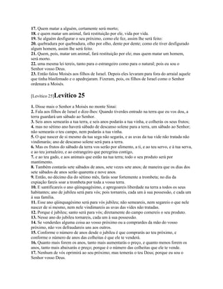 17. Quem matar a alguém, certamente será morto;
18. e quem matar um animal, fará restituição por ele, vida por vida.
19. Se alguém desfigurar o seu próximo, como ele fez, assim lhe será feito:
20. quebradura por quebradura, olho por olho, dente por dente; como ele tiver desfigurado
algum homem, assim lhe será feito.
21. Quem, pois, matar um animal, fará restituição por ele; mas quem matar um homem,
será morto.
22. uma mesma lei tereis, tanto para o estrangeiro como para o natural; pois eu sou o
Senhor vosso Deus.
23. Então falou Moisés aos filhos de Israel. Depois eles levaram para fora do arraial aquele
que tinha blasfemado e o apedrejaram. Fizeram, pois, os filhos de Israel como o Senhor
ordenara a Moisés.

[Levítico 25]Levítico       25
1. Disse mais o Senhor a Moisés no monte Sinai:
2. Fala aos filhos de Israel e dize-lhes: Quando tiverdes entrado na terra que eu vos dou, a
terra guardará um sábado ao Senhor.
3. Seis anos semearás a tua terra, e seis anos podarás a tua vinha, e colherás os seus frutos;
4. mas no sétimo ano haverá sábado de descanso solene para a terra, um sábado ao Senhor;
não semearás o teu campo, nem podarás a tua vinha.
5. O que nascer de si mesmo da tua sega não segarás, e as uvas da tua vide não tratada não
vindimarás; ano de descanso solene será para a terra.
6. Mas os frutos do sábado da terra vos serão por alimento, a ti, e ao teu servo, e à tua serva,
e ao teu jornaleiro, e ao estrangeiro que peregrina contigo,
7. e ao teu gado, e aos animais que estão na tua terra; todo o seu produto será por
mantimento.
8. Também contarás sete sábados de anos, sete vezes sete anos; de maneira que os dias dos
sete sábados de anos serão quarenta e nove anos.
9. Então, no décimo dia do sétimo mês, farás soar fortemente a trombeta; no dia da
expiação fareis soar a trombeta por toda a vossa terra.
10. E santificareis o ano qüinquagésimo, e apregoareis liberdade na terra a todos os seus
habitantes; ano de jubileu será para vós; pois tornareis, cada um à sua possessão, e cada um
à sua família.
11. Esse ano qüinquagésimo será para vós jubileu; não semeareis, nem segareis o que nele
nascer de si mesmo, nem nele vindimareis as uvas das vides não tratadas.
12. Porque é jubileu; santo será para vós; diretamente do campo comereis o seu produto.
13. Nesse ano do jubileu tornareis, cada um à sua possessão.
14. Se venderdes alguma coisa ao vosso próximo ou a comprardes da mão do vosso
próximo, não vos defraudareis uns aos outros.
15. Conforme o número de anos desde o jubileu é que comprarás ao teu próximo, e
conforme o número de anos das colheitas é que ele te venderá.
16. Quanto mais forem os anos, tanto mais aumentarás o preço, e quanto menos forem os
anos, tanto mais abaixarás o preço; porque é o número das colheitas que ele te vende.
17. Nenhum de vós oprimirá ao seu próximo; mas temerás o teu Deus; porque eu sou o
Senhor vosso Deus.
 
