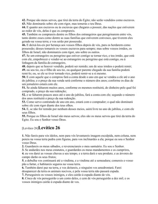 42. Porque são meus servos, que tirei da terra do Egito; não serão vendidos como escravos.
43. Não dominarás sobre ele com rigor, mas temerás o teu Deus.
44. E quanto aos escravos ou às escravas que chegares a possuir, das nações que estiverem
ao redor de vós, delas é que os comprareis.
45. Também os comprareis dentre os filhos dos estrangeiros que peregrinarem entre vós,
tanto dentre esses como dentre as suas famílias que estiverem convosco, que tiverem eles
gerado na vossa terra; e vos serão por possessão.
46. E deixá-los-eis por herança aos vossos filhos depois de vós, para os herdarem como
possessão; desses tomareis os vossos escravos para sempre; mas sobre vossos irmãos, os
filhos de Israel, não dominareis com rigor, uns sobre os outros.
47. Se um estrangeiro ou peregrino que estiver contigo se tornar rico, e teu irmão, que está
com ele, empobrecer e vender-se ao estrangeiro ou peregrino que está contigo, ou à
linhagem da família do estrangeiro,
48. depois que se houver vendido, poderá ser remido; um de seus irmãos o poderá remir;
49. ou seu tio, ou o filho de seu tio, ou qualquer parente chegado da sua família poderá
remi-lo; ou, se ele se tiver tornado rico, poderá remir-se a si mesmo.
50. E com aquele que o comprou fará a conta desde o ano em que se vendeu a ele até o ano
do jubileu; e o preço da sua venda será conforme o número dos anos; conforme os dias de
um jornaleiro estará com ele.
51. Se ainda faltarem muitos anos, conforme os mesmos restituirá, do dinheiro pelo qual foi
comprado, o preço da sua redenção;
52. e se faltarem poucos anos até o ano do jubileu, fará a conta com ele; segundo o número
dos anos restituirá o preço da sua redenção.
53. Como servo contratado de ano em ano, estará com o comprador; o qual não dominará
sobre ele com rigor diante dos teus olhos.
54. E, se não for remido por nenhum desses meios, sairá livre no ano do jubileu, e com ele
seus filhos.
55. Porque os filhos de Israel são meus servos; eles são os meus servos que tirei da terra do
Egito. Eu sou o Senhor vosso Deus.

[Levítico 26]Levítico      26
1. Não fareis para vós ídolos, nem para vós levantareis imagem esculpida, nem coluna, nem
poreis na vossa terra pedra com figuras, para vos inclinardes a ela; porque eu sou o Senhor
vosso Deus.
2. Guardareis os meus sábados, e reverenciareis o meu santuário. Eu sou o Senhor.
3. Se andardes nos meus estatutos, e guardardes os meus mandamentos e os cumprires,
4. eu vos darei as vossas chuvas a seu tempo, e a terra dará o seu produto, e as árvores do
campo darão os seus frutos;
5. a debulha vos continuará até a vindima, e a vindima até a semeadura; comereis o vosso
pão a fartar, e habitareis seguros na vossa terra.
6. Também darei paz na terra, e vos deitareis, e ninguém vos amedrontará. Farei
desaparecer da terra os animais nocivos, e pela vossa terra não passará espada.
7. Perseguireis os vossos inimigos, e eles cairão à espada diante de vós.
8. Cinco de vós perseguirão a um cento deles, e cem de vós perseguirão a dez mil; e os
vossos inimigos cairão à espada diante de vos.
 
