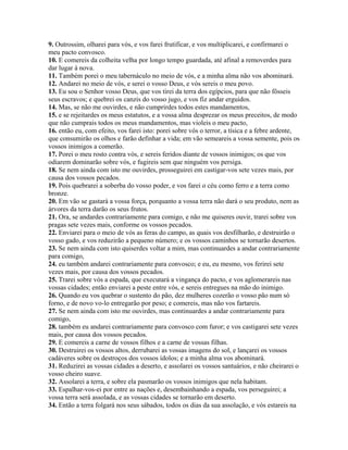 9. Outrossim, olharei para vós, e vos farei frutificar, e vos multiplicarei, e confirmarei o
meu pacto convosco.
10. E comereis da colheita velha por longo tempo guardada, até afinal a removerdes para
dar lugar à nova.
11. Também porei o meu tabernáculo no meio de vós, e a minha alma não vos abominará.
12. Andarei no meio de vós, e serei o vosso Deus, e vós sereis o meu povo.
13. Eu sou o Senhor vosso Deus, que vos tirei da terra dos egípcios, para que não fôsseis
seus escravos; e quebrei os canzis do vosso jugo, e vos fiz andar erguidos.
14. Mas, se não me ouvirdes, e não cumprirdes todos estes mandamentos,
15. e se rejeitardes os meus estatutos, e a vossa alma desprezar os meus preceitos, de modo
que não cumprais todos os meus mandamentos, mas violeis o meu pacto,
16. então eu, com efeito, vos farei isto: porei sobre vós o terror, a tísica e a febre ardente,
que consumirão os olhos e farão definhar a vida; em vão semeareis a vossa semente, pois os
vossos inimigos a comerão.
17. Porei o meu rosto contra vós, e sereis feridos diante de vossos inimigos; os que vos
odiarem dominarão sobre vós, e fugireis sem que ninguém vos persiga.
18. Se nem ainda com isto me ouvirdes, prosseguirei em castigar-vos sete vezes mais, por
causa dos vossos pecados.
19. Pois quebrarei a soberba do vosso poder, e vos farei o céu como ferro e a terra como
bronze.
20. Em vão se gastará a vossa força, porquanto a vossa terra não dará o seu produto, nem as
árvores da terra darão os seus frutos.
21. Ora, se andardes contrariamente para comigo, e não me quiseres ouvir, trarei sobre vos
pragas sete vezes mais, conforme os vossos pecados.
22. Enviarei para o meio de vós as feras do campo, as quais vos desfilharão, e destruirão o
vosso gado, e vos reduzirão a pequeno número; e os vossos caminhos se tornarão desertos.
23. Se nem ainda com isto quiserdes voltar a mim, mas continuardes a andar contrariamente
para comigo,
24. eu também andarei contrariamente para convosco; e eu, eu mesmo, vos ferirei sete
vezes mais, por causa dos vossos pecados.
25. Trarei sobre vós a espada, que executará a vingança do pacto, e vos aglomerareis nas
vossas cidades; então enviarei a peste entre vós, e sereis entregues na mão do inimigo.
26. Quando eu vos quebrar o sustento do pão, dez mulheres cozerão o vosso pão num só
forno, e de novo vo-lo entregarão por peso; e comereis, mas não vos fartareis.
27. Se nem ainda com isto me ouvirdes, mas continuardes a andar contrariamente para
comigo,
28. também eu andarei contrariamente para convosco com furor; e vos castigarei sete vezes
mais, por causa dos vossos pecados.
29. E comereis a carne de vossos filhos e a carne de vossas filhas.
30. Destruirei os vossos altos, derrubarei as vossas imagens do sol, e lançarei os vossos
cadáveres sobre os destroços dos vossos ídolos; e a minha alma vos abominará.
31. Reduzirei as vossas cidades a deserto, e assolarei os vossos santuários, e não cheirarei o
vosso cheiro suave.
32. Assolarei a terra, e sobre ela pasmarão os vossos inimigos que nela habitam.
33. Espalhar-vos-ei por entre as nações e, desembainhando a espada, vos perseguirei; a
vossa terra será assolada, e as vossas cidades se tornarão em deserto.
34. Então a terra folgará nos seus sábados, todos os dias da sua assolação, e vós estareis na
 