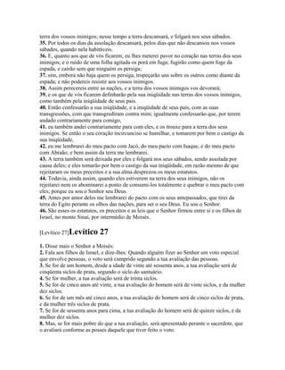 terra dos vossos inimigos; nesse tempo a terra descansará, e folgará nos seus sábados.
35. Por todos os dias da assolação descansará, pelos dias que não descansou nos vossos
sábados, quando nela habitáveis.
36. E, quanto aos que de vós ficarem, eu lhes meterei pavor no coração nas terras dos seus
inimigos; e o ruído de uma folha agitada os porá em fuga; fugirão como quem foge da
espada, e cairão sem que ninguém os persiga;
37. sim, embora não haja quem os persiga, tropeçarão uns sobre os outros como diante da
espada; e não podereis resistir aos vossos inimigos.
38. Assim perecereis entre as nações, e a terra dos vossos inimigos vos devorará;
39. e os que de vós ficarem definharão pela sua iniqüidade nas terras dos vossos inimigos,
como também pela iniqüidade de seus pais.
40. Então confessarão a sua iniqüidade, e a iniqüidade de seus pais, com as suas
transgressões, com que transgrediram contra mim; igualmente confessarão que, por terem
andado contrariamente para comigo,
41. eu também andei contrariamente para com eles, e os trouxe para a terra dos seus
inimigos. Se então o seu coração incircunciso se humilhar, e tomarem por bem o castigo da
sua iniqüidade,
42. eu me lembrarei do meu pacto com Jacó, do meu pacto com Isaque, e do meu pacto
com Abraão; e bem assim da terra me lembrarei.
43. A terra também será deixada por eles e folgará nos seus sábados, sendo assolada por
causa deles; e eles tomarão por bem o castigo da sua iniqüidade, em razão mesmo de que
rejeitaram os meus preceitos e a sua alma desprezou os meus estatutos.
44. Todavia, ainda assim, quando eles estiverem na terra dos seus inimigos, não os
rejeitarei nem os abominarei a ponto de consumi-los totalmente e quebrar o meu pacto com
eles; porque eu sou o Senhor seu Deus.
45. Antes por amor deles me lembrarei do pacto com os seus antepassados, que tirei da
terra do Egito perante os olhos das nações, para ser o seu Deus. Eu sou o Senhor.
46. São esses os estatutos, os preceitos e as leis que o Senhor firmou entre si e os filhos de
Israel, no monte Sinai, por intermédio de Moisés.

[Levítico 27]Levítico      27
1. Disse mais o Senhor a Moisés:
2. Fala aos filhos de Israel, e dize-lhes: Quando alguém fizer ao Senhor um voto especial
que envolve pessoas, o voto será cumprido segundo a tua avaliação das pessoas.
3. Se for de um homem, desde a idade de vinte até sessenta anos, a tua avaliação será de
cinqüenta siclos de prata, segundo o siclo do santuário.
4. Se for mulher, a tua avaliação será de trinta siclos.
5. Se for de cinco anos até vinte, a tua avaliação do homem será de vinte siclos, e da mulher
dez siclos.
6. Se for de um mês até cinco anos, a tua avaliação do homem será de cinco siclos de prata,
e da mulher três siclos de prata.
7. Se for de sessenta anos para cima, a tua avaliação do homem será de quinze siclos, e da
mulher dez siclos.
8. Mas, se for mais pobre do que a tua avaliação, será apresentado perante o sacerdote, que
o avaliará conforme as posses daquele que tiver feito o voto.
 