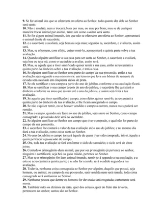 9. Se for animal dos que se oferecem em oferta ao Senhor, tudo quanto der dele ao Senhor
será santo.
10. Não o mudará, nem o trocará, bom por mau, ou mau por bom; mas se de qualquer
maneira trocar animal por animal, tanto um como o outro será santo.
11. Se for algum animal imundo, dos que não se oferecem em oferta ao Senhor, apresentará
o animal diante do sacerdote;
12. e o sacerdote o avaliará, seja bom ou seja mau; segundo tu, sacerdote, o avaliares, assim
será.
13. Mas, se o homem, com efeito, quiser remi-lo, acrescentará a quinta parte sobre a tua
avaliação.
14. Quando alguém santificar a sua casa para ser santa ao Senhor, o sacerdote a avaliará,
seja boa ou seja má; como o sacerdote a avaliar, assim será.
15. Mas, se aquele que a tiver santificado quiser remir a sua casa, então acrescentará a
quinta parte do dinheiro sobre a tua avaliação, e terá a casa.
16. Se alguém santificar ao Senhor uma parte do campo da sua possessão, então a tua
avaliação será segundo a sua sementeira: um terreno que leva um hômer de semente de
cevada será avaliado em cinqüenta siclos de prata.
17. Se ele santificar o seu campo a partir do ano do jubileu, conforme a tua avaliação ficará.
18. Mas se santificar o seu campo depois do ano do jubileu, o sacerdote lhe calculará o
dinheiro conforme os anos que restam até o ano do jubileu, e assim será feita a tua
avaliação.
19. Se aquele que tiver santificado o campo, com efeito, quiser remi-lo, acrescentará a
quinta parte do dinheiro da tua avaliação, e lhe ficará assegurado o campo.
20. Se não o quiser remir, ou se houver vendido o campo a outrem, nunca mais poderá ser
remido.
21. Mas o campo, quando sair livre no ano do jubileu, será santo ao Senhor, como campo
consagrado; a possessão dele será do sacerdote.
22. Se alguém santificar ao Senhor um campo que tiver comprado, o qual não for parte do
campo da sua possessão,
23. o sacerdote lhe contará o valor da tua avaliação até o ano do jubileu; e no mesmo dia
dará a tua avaliação, como coisa santa ao Senhor.
24. No ano do jubileu o campo tornará àquele de quem tiver sido comprado, isto é, àquele a
quem pertencer a possessão do campo.
25. Ora, toda tua avaliação se fará conforme o siclo do santuário; o siclo será de vinte
jeiras.
26. Contudo o primogênito dum animal, que por ser primogênito já pertence ao senhor,
ninguém o santificará; seja boi ou gado miúdo, pertence ao Senhor.
27. Mas se o primogênito for dum animal imundo, remir-se-á segundo a tua avaliação, e a
esta se acrescentará a quinta parte; e se não for remido, será vendido segundo a tua
avaliação.
28. Todavia, nenhuma coisa consagrada ao Senhor por alguém, daquilo que possui, seja
homem, ou animal, ou campo da sua possessão, será vendida nem será remida; toda coisa
consagrada será santíssima ao Senhor.
29. Nenhuma pessoa que dentre os homens for devotada será resgatada; certamente será
morta.
30. Também todos os dízimos da terra, quer dos cereais, quer do fruto das árvores,
pertencem ao senhor; santos são ao Senhor.
 