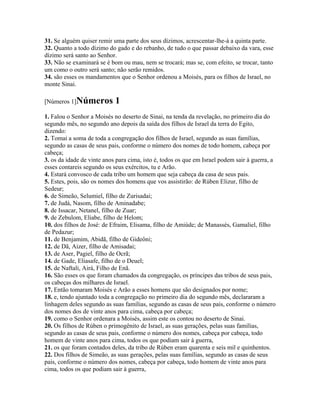 31. Se alguém quiser remir uma parte dos seus dízimos, acrescentar-lhe-á a quinta parte.
32. Quanto a todo dízimo do gado e do rebanho, de tudo o que passar debaixo da vara, esse
dízimo será santo ao Senhor.
33. Não se examinará se é bom ou mau, nem se trocará; mas se, com efeito, se trocar, tanto
um como o outro será santo; não serão remidos.
34. são esses os mandamentos que o Senhor ordenou a Moisés, para os filhos de Israel, no
monte Sinai.

[Números 1]Números          1
1. Falou o Senhor a Moisés no deserto de Sinai, na tenda da revelação, no primeiro dia do
segundo mês, no segundo ano depois da saída dos filhos de Israel da terra do Egito,
dizendo:
2. Tomai a soma de toda a congregação dos filhos de Israel, segundo as suas famílias,
segundo as casas de seus pais, conforme o número dos nomes de todo homem, cabeça por
cabeça;
3. os da idade de vinte anos para cima, isto é, todos os que em Israel podem sair à guerra, a
esses contareis segundo os seus exércitos, tu e Arão.
4. Estará convosco de cada tribo um homem que seja cabeça da casa de seus pais.
5. Estes, pois, são os nomes dos homens que vos assistirão: de Rúben Elizur, filho de
Sedeur;
6. de Simeão, Selumiel, filho de Zurisadai;
7. de Judá, Nasom, filho de Aminadabe;
8. de Issacar, Netanel, filho de Zuar;
9. de Zebulom, Eliabe, filho de Helom;
10. dos filhos de José: de Efraim, Elisama, filho de Amiúde; de Manassés, Gamaliel, filho
de Pedazur;
11. de Benjamim, Abidã, filho de Gideôni;
12. de Dã, Aizer, filho de Amisadai;
13. de Aser, Pagiel, filho de Ocrã;
14. de Gade, Eliasafe, filho de o Deuel;
15. de Naftali, Airá, Filho de Enã.
16. São esses os que foram chamados da congregação, os príncipes das tribos de seus pais,
os cabeças dos milhares de Israel.
17. Então tomaram Moisés e Arão a esses homens que são designados por nome;
18. e, tendo ajuntado toda a congregação no primeiro dia do segundo mês, declararam a
linhagem deles segundo as suas famílias, segundo as casas de seus pais, conforme o número
dos nomes dos de vinte anos para cima, cabeça por cabeça;
19. como o Senhor ordenara a Moisés, assim este os contou no deserto de Sinai.
20. Os filhos de Rúben o primogênito de Israel, as suas gerações, pelas suas famílias,
segundo as casas de seus pais, conforme o número dos nomes, cabeça por cabeça, todo
homem de vinte anos para cima, todos os que podiam sair à guerra,
21. os que foram contados deles, da tribo de Rúben eram quarenta e seis mil e quinhentos.
22. Dos filhos de Simeão, as suas gerações, pelas suas famílias, segundo as casas de seus
pais, conforme o número dos nomes, cabeça por cabeça, todo homem de vinte anos para
cima, todos os que podiam sair à guerra,
 