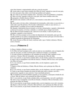 estes doze homens e representando cada um a casa de seus pais.
45. Assim todos os que foram contados dos filhos de Israel, segundo as casas de seus pais,
de vinte anos para cima, todos os de Israel que podiam sair à guerra,
46. sim, todos os que foram contados eram : seiscentos e três mil quinhentos e cinqüenta.
47. Mas os levitas, segundo a tribo de e seus pais, não foram contados entre eles;
48. porquanto o Senhor dissera a Moisés:
49. Somente não contarás a tribo de Levi, nem tomarás a soma deles entre os filhos de
Israel;
50. mas tu põe os levitas sobre o tabernáculo do testemunho, sobre todos os seus móveis, e
sobre tudo o que lhe pertence. Eles levarão o tabernáculo e todos os seus móveis, e o
administrarão; e acampar-se-ão ao redor do tabernáculo.
51. Quando o tabernáculo houver de partir, os levitas o desarmarão; e quando o tabernáculo
se houver de assentar, os levitas o armarão; e o estranho que se chegar será morto.
52. Os filhos de Israel acampar-se-ão, cada um no seu arraial, e cada um junto ao seu
estandarte, segundo os seus exércitos.
53. Mas os levitas acampar-se-ão ao redor do tabernáculo do testemunho, para que não
suceda acender-se ira contra a congregação dos filhos de Israel; pelo que os levitas terão o
cuidado da guarda do tabernáculo do testemunho.
54. Assim fizeram os filhos de Israel; conforme tudo o que o Senhor ordenara a Moisés,
assim o fizeram.

[Números 2]Números          2
1. Disse o Senhor a Moisés e a Arão:
2. Os filhos de Israel acampar-se-ão, cada um junto ao seu estandarte, com as insígnias das
casas de seus pais; ao redor, de frente para a tenda da revelação, se acamparão.
3. Ao lado oriental se acamparão os do estandarte do arraial de Judá, segundo os seus
exércitos; e Nasom, filho de Aminadabe, será o príncipe dos filhos de Judá.
4. E o seu exército, os que foram contados deles, era de setenta e quatro mil e seiscentos.
5. Junto a eles se acamparão os da tribo de Issacar; e Netanel, filho de Zuar, será o príncipe
dos filhos de Issacar.
6. E o seu exército, os que foram contados deles, era de cinqüenta e quatro mil e
quatrocentos.
7. Depois a tribo de Zebulom; e Eliabe, filho de Helom, será o príncipe dos filhos de
Zebulom.
8. E o seu exército, os que foram contados deles, era de cinqüenta e sete mil e quatrocentos.
9. Todos os que foram contados do arraial de Judá eram cento e oitenta e seis mil e
quatrocentos, segundo os seus exércitos. Esses marcharão primeiro.
10. O estandarte do arraial de Rúben segundo os seus exércitos, estará para a banda do sul;
e Elizur, filho de Sedeur, será o príncipe dos filhos de Rúben.
11. E o seu exército, os que foram contados deles, era de quarenta e seis mil e quinhentos.
12. Junto a ele se acamparão os da tribo de Simeão; e Selumiel, filho de Zurisadai, será o
príncipe dos filhos de Simeão.
13. E o seu exército, os que foram contados deles, era de cinqüenta e nove mil e trezentos.
14. Depois a tribo de Gade; e Eliasafe, filho de Reuel, será o príncipe dos filhos de Gade.
15. E o seu exército, os que foram contados deles, era de quarenta e cinco mil seiscentos e
 