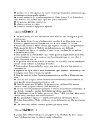 17. Quando o sol já estava posto, e era escuro, eis um fogo fumegante e uma tocha de fogo,
que passaram por entre aquelas metades.
18. Naquele mesmo dia fez o Senhor um pacto com Abrão, dizendo: À tua descendência
tenho dado esta terra, desde o rio do Egito até o grande rio Eufrates;
19. e o queneu, o quenizeu, o cadmoneu,
20. o heteu, o perizeu, os refains,
21. o amorreu, o cananeu, o girgaseu e o jebuseu.

[Gênesis 16]Gênesis      16
1. Ora, Sarai, mulher de Abrão, não lhe dava filhos. Tinha ela uma serva egípcia, que se
chamava Agar.
2. Disse Sarai a Abrão: Eis que o Senhor me tem impedido de ter filhos; toma, pois, a
minha serva; porventura terei filhos por meio dela. E ouviu Abrão a voz de Sarai.
3. Assim Sarai, mulher de Abrão, tomou a Agar a egípcia, sua serva, e a deu por mulher a
Abrão seu marido, depois de Abrão ter habitado dez anos na terra de Canaã.
4. E ele conheceu a Agar, e ela concebeu; e vendo ela que concebera, foi sua senhora
desprezada aos seus olhos.
5. Então disse Sarai a Abrão: Sobre ti seja a afronta que me é dirigida a mim; pus a minha
serva em teu regaço; vendo ela agora que concebeu, sou desprezada aos seus olhos; o
Senhor julgue entre mim e ti.
6. Ao que disse Abrão a Sarai: Eis que tua serva está nas tuas mãos; faze-lhe como bem te
parecer. E Sarai maltratou-a, e ela fugiu de sua face.
7. Então o anjo do Senhor, achando-a junto a uma fonte no deserto, a fonte que está no
caminho de Sur,
8. perguntou-lhe: Agar, serva de Sarai, donde vieste, e para onde vais? Respondeu ela: Da
presença de Sarai, minha senhora, vou fugindo.
9. Disse-lhe o anjo do Senhor: Torna-te para tua senhora, e humilha-te debaixo das suas
mãos.
10. Disse-lhe mais o anjo do Senhor: Multiplicarei sobremaneira a tua descendência, de
modo que não será contada, por numerosa que será.
11. Disse-lhe ainda o anjo do Senhor: Eis que concebeste, e terás um filho, a quem
chamarás Ismael; porquanto o Senhor ouviu a tua aflição.
12. Ele será como um jumento selvagem entre os homens; a sua mão será contra todos, e a
mão de todos contra ele; e habitará diante da face de todos os seus irmãos.
13. E ela chamou, o nome do Senhor, que com ela falava, El-Rói; pois disse: Não tenho eu
também olhado neste lugar para aquele que me vê?
14. Pelo que se chamou aquele poço Beer-Laai-Rói; ele está entre Cades e Berede.
15. E Agar deu um filho a Abrão; e Abrão pôs o nome de Ismael no seu filho que tivera de
Agar.
16. Ora, tinha Abrão oitenta e seis anos, quando Agar lhe deu Ismael.

[Gênesis 17]Gênesis      17
1. Quando Abrão tinha noventa e nove anos, apareceu-lhe o Senhor e lhe disse: Eu sou o
Deus Todo-Poderoso; anda em minha presença, e sê perfeito;
 