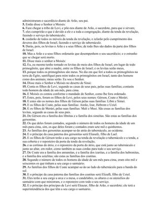 administraram o sacerdócio diante de Arão, seu pai.
5. Então disse o Senhor a Moisés:
6. Faze chegar a tribo de Levi, e põe-nos diante de Arão, o sacerdote, para que o sirvam;
7. eles cumprirão o que é devido a ele e a toda a congregação, diante da tenda da revelação,
fazendo o serviço do tabernáculo;
8. cuidarão de todos os móveis da tenda da revelação, e zelarão pelo cumprimento dos
deveres dos filhos de Israel, fazendo o serviço do tabernáculo.
9. Darás, pois, os levitas a Arão e a seus filhos; de todo lhes são dados da parte dos filhos
de Israel.
10. Mas a Arão e a seus filhos ordenarás que desempenhem o seu sacerdócio; e o estranho
que se chegar será morto.
11. Disse mais o senhor a Moisés:
12. Eu, eu mesmo tenho tomado os levitas do meio dos filhos de Israel, em lugar de todo
primogênito, que abre a madre, entre os filhos de Israel; e os levitas serão meus,
13. porque todos os primogênitos são meus. No dia em que feri a todos os primogênitos na
terra do Egito, santifiquei para mim todos os primogênitos em Israel, tanto dos homens
como dos animais; meus serão. Eu sou o Senhor.
14. Disse mais o Senhor a Moisés no deserto de Sinai:
15. Conta os filhos de Levi, segundo as casas de seus pais, pelas suas famílias; contarás
todo homem da idade de um mês, para cima.
16. E Moisés os contou conforme o mandado do Senhor, como lhe fora ordenado.
17. Estes, pois, foram os filhos de Levi, pelos seus nomes: Gérson, Coate e Merári.
18. E estes são os nomes dos filhos de Gérson pelas suas famílias: Líbni e Simei.
19. E os filhos de Coate, pelas suas famílias: Anrão, Izar, Hebrom e Uziel.
20. E os filhos de Merári, pelas suas famílias: Mali e Musi. São essas as famílias dos
levitas, segundo as casas de seus pais.
21. De Gérson era a família dos libnitas e a família dos simeítas. São estas as famílias dos
gersonitas.
22. Os que deles foram contados, segundo o número de todos os homens da idade de um
mês para cima, sim, os que deles foram c contados eram sete mil e quinhentos.
23. As famílias dos gersonitas acampar-se-ão atrás do tabernáculo, ao ocidente.
24. E o príncipe da casa paterna dos gersonitas será Eliasafe, filho de Lael.
25. E os filhos de Gérson terão a seu cargo na tenda da revelação o tabernáculo e a tenda, a
sua coberta e o reposteiro da porta da tenda da revelação,
26. e as cortinas do átrio, e o reposteiro da porta do átrio, que está junto ao tabernáculo e
junto ao altar, em redor, como também as suas cordas para todo o seu serviço.
27. De Coate era a família dos anramitas, e a família dos izaritas, e a família dos hebronitas,
e a família dos uzielitas; são estas as famílias dos coatitas.
28. Segundo o número de todos os homens da idade de um mês para cima, eram oito mil e
seiscentos os que tinham a seu cargo o santuário.
29. As famílias dos filhos de Coate acampar-se-ão ao lado do tabernáculo para a banda do
sul.
30. E o príncipe da casa paterna das famílias dos coatitas será Elizafã, filho de Uziel.
31. Eles terão a seu cargo a arca e a mesa, o candelabro, os altares e os utensílios do
santuário com que ministram, e o reposteiro com todo o seu serviço.
32. E o príncipe dos príncipes de Levi será Eleazar, filho de Arão, o sacerdote; ele terá a
superintendência dos que têm a seu cargo o santuário.
 