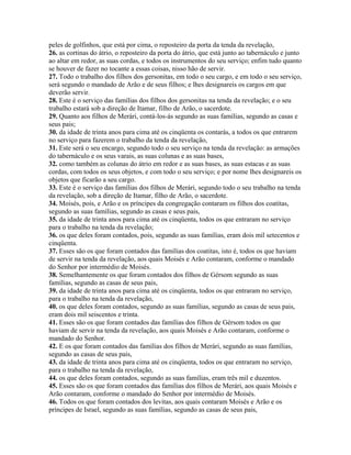 peles de golfinhos, que está por cima, o reposteiro da porta da tenda da revelação,
26. as cortinas do átrio, o reposteiro da porta do átrio, que está junto ao tabernáculo e junto
ao altar em redor, as suas cordas, e todos os instrumentos do seu serviço; enfim tudo quanto
se houver de fazer no tocante a essas coisas, nisso hão de servir.
27. Todo o trabalho dos filhos dos gersonitas, em todo o seu cargo, e em todo o seu serviço,
será segundo o mandado de Arão e de seus filhos; e lhes designareis os cargos em que
deverão servir.
28. Este é o serviço das famílias dos filhos dos gersonitas na tenda da revelação; e o seu
trabalho estará sob a direção de Itamar, filho de Arão, o sacerdote.
29. Quanto aos filhos de Merári, contá-los-ás segundo as suas famílias, segundo as casas e
seus pais;
30. da idade de trinta anos para cima até os cinqüenta os contarás, a todos os que entrarem
no serviço para fazerem o trabalho da tenda da revelação,
31. Este será o seu encargo, segundo todo o seu serviço na tenda da revelação: as armações
do tabernáculo e os seus varais, as suas colunas e as suas bases,
32. como também as colunas do átrio em redor e as suas bases, as suas estacas e as suas
cordas, com todos os seus objetos, e com todo o seu serviço; e por nome lhes designareis os
objetos que ficarão a seu cargo.
33. Este é o serviço das famílias dos filhos de Merári, segundo todo o seu trabalho na tenda
da revelação, sob a direção de Itamar, filho de Arão, o sacerdote.
34. Moisés, pois, e Arão e os príncipes da congregação contaram os filhos dos coatitas,
segundo as suas famílias, segundo as casas e seus pais,
35. da idade de trinta anos para cima até os cinqüenta, todos os que entraram no serviço
para o trabalho na tenda da revelação;
36. os que deles foram contados, pois, segundo as suas famílias, eram dois mil setecentos e
cinqüenta.
37. Esses são os que foram contados das famílias dos coatitas, isto é, todos os que haviam
de servir na tenda da revelação, aos quais Moisés e Arão contaram, conforme o mandado
do Senhor por intermédio de Moisés.
38. Semelhantemente os que foram contados dos filhos de Gérsom segundo as suas
famílias, segundo as casas de seus pais,
39. da idade de trinta anos para cima até os cinqüenta, todos os que entraram no serviço,
para o trabalho na tenda da revelação,
40. os que deles foram contados, segundo as suas famílias, segundo as casas de seus pais,
eram dois mil seiscentos e trinta.
41. Esses são os que foram contados das famílias dos filhos de Gérsom todos os que
haviam de servir na tenda da revelação, aos quais Moisés e Arão contaram, conforme o
mandado do Senhor.
42. E os que foram contados das famílias dos filhos de Merári, segundo as suas famílias,
segundo as casas de seus pais,
43. da idade de trinta anos para cima até os cinqüenta, todos os que entraram no serviço,
para o trabalho na tenda da revelação,
44. os que deles foram contados, segundo as suas famílias, eram três mil e duzentos.
45. Esses são os que foram contados das famílias dos filhos de Merári, aos quais Moisés e
Arão contaram, conforme o mandado do Senhor por intermédio de Moisés.
46. Todos os que foram contados dos levitas, aos quais contaram Moisés e Arão e os
príncipes de Israel, segundo as suas famílias, segundo as casas de seus pais,
 