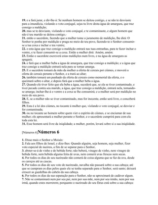 19. e a fará jurar, e dir-lhe-á: Se nenhum homem se deitou contigo, e se não te desviaste
para a imundícia, violando o voto conjugal, sejas tu livre desta água de amargura, que traz
consigo a maldição;
20. mas se te desviaste, violando o voto conjugal, e te contaminaste, e algum homem que
não é teu marido se deitou contigo,-
21. então o sacerdote, fazendo que a mulher tome o juramento de maldição, lhe dirá: O
Senhor te ponha por maldição e praga no meio do teu povo, fazendo-te o Senhor consumir-
se a tua coxa e inchar o teu ventre;
22. e esta água que traz consigo a maldição entrará nas tuas entranhas, para te fazer inchar o
ventre, e te fazer consumir-se a coxa. Então a mulher dirá: Amém, amém.
23. Então o sacerdote escreverá estas maldições num livro, e na água de amargura as
apagará;
24. e fará que a mulher beba a água de amargura, que traz consigo a maldição; e a água que
traz consigo a maldição entrará nela para se tornar amarga.
25. E o sacerdote tomará da mão da mulher a oferta de cereais por ciúmes, e moverá a
oferta de cereais perante o Senhor, e a trará ao altar;
26. também tomará um punhado da oferta de cereais como memorial da oferta, e o
queimará sobre o altar, e depois fará que a mulher beba a água.
27. Quando ele tiver feito que ela beba a água, sucederá que, se ela se tiver contaminado, e
tiver pecado contra seu marido, a água, que traz consigo a maldição, entrará nela, tornando-
se amarga; inchar-lhe-á o ventre e a coxa se lhe consumirá; e a mulher será por maldição no
meio do seu povo.
28. E, se a mulher não se tiver contaminado, mas for inocente, então será livre, e conceberá
filhos.
29. Esta é a lei dos ciúmes, no tocante à mulher que, violando o voto conjugal, se desviar e
for contaminada;
30. ou no tocante ao homem sobre quem vier o espírito de ciúmes, e se enciumar de sua
mulher; ele apresentará a mulher perante o Senhor, e o sacerdote cumprirá para com ela
toda esta lei.
31. Esse homem será livre da iniqüidade; a mulher, porém, levará sobre si a sua iniqüidade.

[Números 6]Números          6
1. Disse mais o Senhor a Moisés:
2. Fala aos filhos de Israel, e dize-lhes: Quando alguém, seja homem, seja mulher, fizer
voto especial de nazireu, a fim de se separar para o Senhor,
3. abster-se-á de vinho e de bebida forte; não beberá, vinagre de vinho, nem vinagre de
bebida forte, nem bebida alguma feita de uvas, nem comerá uvas frescas nem secas.
4. Por todos os dias do seu nazireado não comerá de coisa alguma que se faz da uva, desde
os caroços até as cascas.
5. Por todos os dias do seu voto de nazireado, navalha não passará sobre a sua cabeça; até
que se cumpram os dias pelos quais ele se tenha separado para o Senhor, será santo; deixará
crescer as guedelhas do cabelo da sua cabeça.
6. Por todos os dias da sua separação para o Senhor, não se aproximará de cadáver algum.
7. Não se contaminará nem por seu pai, nem por sua mãe, nem por seu irmão, nem por sua
irmã, quando estes morrerem; porquanto o nazireado do seu Deus está sobre a sua cabeça:
 