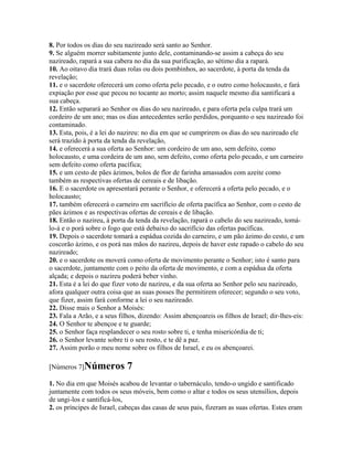 8. Por todos os dias do seu nazireado será santo ao Senhor.
9. Se alguém morrer subitamente junto dele, contaminando-se assim a cabeça do seu
nazireado, rapará a sua cabera no dia da sua purificação, ao sétimo dia a rapará.
10. Ao oitavo dia trará duas rolas ou dois pombinhos, ao sacerdote, à porta da tenda da
revelação;
11. e o sacerdote oferecerá um como oferta pelo pecado, e o outro como holocausto, e fará
expiação por esse que pecou no tocante ao morto; assim naquele mesmo dia santificará a
sua cabeça.
12. Então separará ao Senhor os dias do seu nazireado, e para oferta pela culpa trará um
cordeiro de um ano; mas os dias antecedentes serão perdidos, porquanto o seu nazireado foi
contaminado.
13. Esta, pois, é a lei do nazireu: no dia em que se cumprirem os dias do seu nazireado ele
será trazido à porta da tenda da revelação,
14. e oferecerá a sua oferta ao Senhor: um cordeiro de um ano, sem defeito, como
holocausto, e uma cordeira de um ano, sem defeito, como oferta pelo pecado, e um carneiro
sem defeito como oferta pacífica;
15. e um cesto de pães ázimos, bolos de flor de farinha amassados com azeite como
também as respectivas ofertas de cereais e de libação.
16. E o sacerdote os apresentará perante o Senhor, e oferecerá a oferta pelo pecado, e o
holocausto;
17. também oferecerá o carneiro em sacrifício de oferta pacífica ao Senhor, com o cesto de
pães ázimos e as respectivas ofertas de cereais e de libação.
18. Então o nazireu, à porta da tenda da revelação, rapará o cabelo do seu nazireado, tomá-
lo-á e o porá sobre o fogo que está debaixo do sacrifício das ofertas pacíficas.
19. Depois o sacerdote tomará a espádua cozida do carneiro, e um pão ázimo do cesto, e um
coscorão ázimo, e os porá nas mãos do nazireu, depois de haver este rapado o cabelo do seu
nazireado;
20. e o sacerdote os moverá como oferta de movimento perante o Senhor; isto é santo para
o sacerdote, juntamente com o peito da oferta de movimento, e com a espádua da oferta
alçada; e depois o nazireu poderá beber vinho.
21. Esta é a lei do que fizer voto de nazireu, e da sua oferta ao Senhor pelo seu nazireado,
afora qualquer outra coisa que as suas posses lhe permitirem oferecer; segundo o seu voto,
que fizer, assim fará conforme a lei o seu nazireado.
22. Disse mais o Senhor a Moisés:
23. Fala a Arão, e a seus filhos, dizendo: Assim abençoareis os filhos de Israel; dir-lhes-eis:
24. O Senhor te abençoe e te guarde;
25. o Senhor faça resplandecer o seu rosto sobre ti, e tenha misericórdia de ti;
26. o Senhor levante sobre ti o seu rosto, e te dê a paz.
27. Assim porão o meu nome sobre os filhos de Israel, e eu os abençoarei.

[Números 7]Números           7
1. No dia em que Moisés acabou de levantar o tabernáculo, tendo-o ungido e santificado
juntamente com todos os seus móveis, bem como o altar e todos os seus utensílios, depois
de ungi-los e santificá-los,
2. os príncipes de Israel, cabeças das casas de seus pais, fizeram as suas ofertas. Estes eram
 