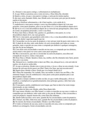 2. e firmarei o meu pacto contigo, e sobremaneira te multiplicarei.
3. Ao que Abrão se prostrou com o rosto em terra, e Deus falou-lhe, dizendo:
4. Quanto a mim, eis que o meu pacto é contigo, e serás pai de muitas nações;
5. não mais serás chamado Abrão, mas Abraão será o teu nome; pois por pai de muitas
nações te hei posto;
6. far-te-ei frutificar sobremaneira, e de ti farei nações, e reis sairão de ti;
7. estabelecerei o meu pacto contigo e com a tua descendência depois de ti em suas
gerações, como pacto perpétuo, para te ser por Deus a ti e à tua descendência depois de ti.
8. Dar-te-ei a ti e à tua descendência depois de ti a terra de tuas peregrinações, toda a terra
de Canaã, em perpétua possessão; e serei o seu Deus.
9. Disse mais Deus a Abraão: Ora, quanto a ti, guardarás o meu pacto, tu e a tua
descendência depois de ti, nas suas gerações.
10. Este é o meu pacto, que guardareis entre mim e vós, e a tua descendência depois de ti:
todo varão dentre vugar para aquele que me
11. Circuncidar-vos-eis na carne do prepúcio; e isto será por sinal de pacto entre mim e vós.
12. À idade de oito dias, todo varão dentre vós será circuncidado, por todas as vossas
gerações, tanto o nascido em casa como o comprado por dinheiro a qualquer estrangeiro,
que não for da tua linhagem.
13. Com efeito será circuncidado o nascido em tua casa, e o comprado por teu dinheiro;
assim estará o meu pacto na vossa carne como pacto perpétuo.
14. Mas o incircunciso, que não se circuncidar na carne do prepúcio, essa alma será
extirpada do seu povo; violou o meu pacto.
15. Disse Deus a Abraão: Quanto a Sarai, tua, mulher, não lhe chamarás mais Sarai, porem
Sara será o seu nome.
16. Abençoá-la-ei, e também dela te darei um filho; sim, abençoá-la-ei, e ela será mãe de
nações; reis de povos sairão dela.
17. Ao que se prostrou Abraão com o rosto em terra, e riu-se, e disse no seu coração: A um
homem de cem anos há de nascer um filho? Dará à luz Sara, que tem noventa anos?
18. Depois disse Abraão a Deus: Oxalá que viva Ismael diante de ti!
19. E Deus lhe respondeu: Na verdade, Sara, tua mulher, te dará à luz um filho, e lhe
chamarás Isaque; com ele estabelecerei o meu pacto como pacto perpétuo para a sua
descendência depois dele.
20. E quanto a Ismael, também te tenho ouvido; eis que o tenho abençoado, e fá-lo-ei
frutificar, e multiplicá-lo-ei grandissimamente; doze príncipes gerará, e dele farei uma
grande nação.
21. O meu pacto, porém, estabelecerei com Isaque, que Sara te dará à luz neste tempo
determinado, no ano vindouro.
22. Ao acabar de falar com Abraão, subiu Deus diante dele.
23. Logo tomou Abraão a seu filho Ismael, e a todos os nascidos na sua casa e a todos os
comprados por seu dinheiro, todo varão entre os da casa de Abraão, e lhes circuncidou a
carne do prepúcio, naquele mesmo dia, como Deus lhe ordenara.
24. Abraão tinha noventa e nove anos, quando lhe foi circuncidada a carne do prepúcio;
25. E Ismael, seu filho, tinha treze anos, quando lhe foi circuncidada a carne do prepúcio.
26. No mesmo dia foram circuncidados Abraão e seu filho Ismael.
27. E todos os homens da sua casa, assim os nascidos em casa, como os comprados por
dinheiro ao estrangeiro, foram circuncidados com ele.
 