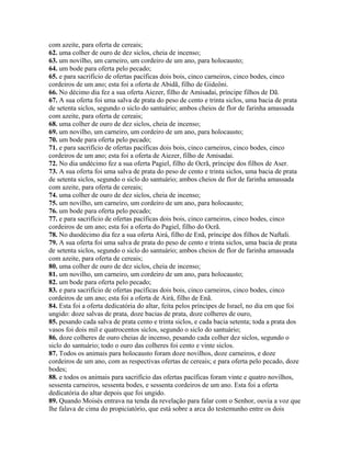 com azeite, para oferta de cereais;
62. uma colher de ouro de dez siclos, cheia de incenso;
63. um novilho, um carneiro, um cordeiro de um ano, para holocausto;
64. um bode para oferta pelo pecado;
65. e para sacrifício de ofertas pacíficas dois bois, cinco carneiros, cinco bodes, cinco
cordeiros de um ano; esta foi a oferta de Abidã, filho de Gideôni.
66. No décimo dia fez a sua oferta Aiezer, filho de Amisadai, príncipe filhos de Dã.
67. A sua oferta foi uma salva de prata do peso de cento e trinta siclos, uma bacia de prata
de setenta siclos, segundo o siclo do santuário; ambos cheios de flor de farinha amassada
com azeite, para oferta de cereais;
68. uma colher de ouro de dez siclos, cheia de incenso;
69. um novilho, um carneiro, um cordeiro de um ano, para holocausto;
70. um bode para oferta pelo pecado;
71. e para sacrifício de ofertas pacíficas dois bois, cinco carneiros, cinco bodes, cinco
cordeiros de um ano; esta foi a oferta de Aiezer, filho de Amisadai.
72. No dia undécimo fez a sua oferta Pagiel, filho de Ocrã, príncipe dos filhos de Aser.
73. A sua oferta foi uma salva de prata do peso de cento e trinta siclos, uma bacia de prata
de setenta siclos, segundo o siclo do santuário; ambos cheios de flor de farinha amassada
com azeite, para oferta de cereais;
74. uma colher de ouro de dez siclos, cheia de incenso;
75. um novilho, um carneiro, um cordeiro de um ano, para holocausto;
76. um bode para oferta pelo pecado;
77. e para sacrifício de ofertas pacíficas dois bois, cinco carneiros, cinco bodes, cinco
cordeiros de um ano; esta foi a oferta do Pagiel, filho do Ocrã.
78. No duodécimo dia fez a sua oferta Airá, filho de Enã, príncipe dos filhos de Naftali.
79. A sua oferta foi uma salva de prata do peso de cento e trinta siclos, uma bacia de prata
de setenta siclos, segundo o siclo do santuário; ambos cheios de flor de farinha amassada
com azeite, para oferta de cereais;
80. uma colher de ouro de dez siclos, cheia de incenso;
81. um novilho, um carneiro, um cordeiro de um ano, para holocausto;
82. um bode para oferta pelo pecado;
83. e para sacrifício de ofertas pacíficas dois bois, cinco carneiros, cinco bodes, cinco
cordeiros de um ano; esta foi a oferta de Airá, filho de Enã.
84. Esta foi a oferta dedicatória do altar, feita pelos príncipes de Israel, no dia em que foi
ungido: doze salvas de prata, doze bacias de prata, doze colheres de ouro,
85. pesando cada salva de prata cento e trinta siclos, e cada bacia setenta; toda a prata dos
vasos foi dois mil e quatrocentos siclos, segundo o siclo do santuário;
86. doze colheres de ouro cheias de incenso, pesando cada colher dez siclos, segundo o
siclo do santuário; todo o ouro das colheres foi cento e vinte siclos.
87. Todos os animais para holocausto foram doze novilhos, doze carneiros, e doze
cordeiros de um ano, com as respectivas ofertas de cereais; e para oferta pelo pecado, doze
bodes;
88. e todos os animais para sacrifício das ofertas pacíficas foram vinte e quatro novilhos,
sessenta carneiros, sessenta bodes, e sessenta cordeiros de um ano. Esta foi a oferta
dedicatória do altar depois que foi ungido.
89. Quando Moisés entrava na tenda da revelação para falar com o Senhor, ouvia a voz que
lhe falava de cima do propiciatório, que está sobre a arca do testemunho entre os dois
 
