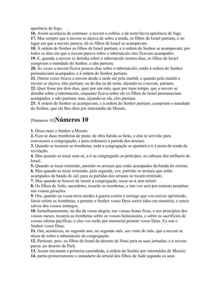 aparência de fogo.
16. Assim acontecia de contínuo: a nuvem o cobria, e de noite havia aparência de fogo.
17. Mas sempre que a nuvem se alçava de sobre a tenda, os filhos de Israel partiam; e no
lugar em que a nuvem parava, ali os filhos de Israel se acampavam.
18. À ordem do Senhor os filhos de Israel partiam, e à ordem do Senhor se acampavam; por
todos os dias em que a nuvem parava sobre o tabernáculo eles ficavam acampados.
19. E, quando a nuvem se detinha sobre o tabernáculo muitos dias, os filhos de Israel
cumpriam o mandado do Senhor, e não partiam.
20. Às vezes a nuvem ficava poucos dias sobre o tabernáculo; então à ordem do Senhor
permaneciam acampados, e à ordem do Senhor partiam.
21. Outras vezes ficava a nuvem desde a tarde até pela manhã; e quando pela manhã a
nuvem se alçava, eles partiam; ou de dia ou de noite, alçando-se a nuvem, partiam.
22. Quer fosse por dois dias, quer por um mês, quer por mais tempo, que a nuvem se
detinha sobre o tabernáculo, enquanto ficava sobre ele os filhos de Israel permaneciam
acampados, e não partiam; mas, alçando-se ela, eles partiam.
23. À ordem do Senhor se acampavam, e à ordem do Senhor partiam; cumpriam o mandado
do Senhor, que ele lhes dera por intermédio de Moisés.

[Números 10]Números          10
1. Disse mais o Senhor a Moisés:
2. Faze-te duas trombetas de prata; de obra batida as farás, e elas te servirão para
convocares a congregação, e para ordenares a partida dos arraiais.
3. Quando se tocarem as trombetas, toda a congregação se ajuntará a ti à porta da tenda da
revelação.
4. Mas quando se tocar uma só, a ti se congregarão os príncipes, os cabeças dos milhares de
Israel.
5. Quando se tocar retinindo, partirão os arraiais que estão acampados da banda do oriente.
6. Mas quando se tocar retinindo, pela segunda, vez, partirão os arraiais que estão
acampados da banda do sul; para as partidas dos arraiais se tocará retinindo.
7. Mas quando se houver de reunir a congregação, tocar-se-á sem retinir:
8. Os filhos de Arão, sacerdotes, tocarão as trombetas; e isto vos será por estatuto perpétuo
nas vossas gerações.
9. Ora, quando na vossa terra sairdes à guerra contra o inimigo que vos estiver oprimindo,
fareis retinir as trombetas; e perante o Senhor vosso Deus sereis tidos em memória, e sereis
salvos dos vossos inimigos.
10. Semelhantemente, no dia da vossa alegria, nas vossas festas fixas, e nos princípios dos
vossos meses, tocareis as trombetas sobre os vossos holocaustos, e sobre os sacrifícios de
vossas ofertas pacíficas; e eles vos serão por memorial perante vosso Deus. Eu sou o
Senhor vosso Deus.
11. Ora, aconteceu, no segundo ano, no segundo mês, aos vinte do mês, que a nuvem se
alçou de sobre o tabernáculo da congregação.
12. Partiram, pois, os filhos de Israel do deserto de Sinai para as suas jornadas; e a nuvem
parou ,no deserto de Parã.
13. Assim iniciaram a primeira caminhada, à ordem do Senhor por intermédio de Moisés:
14. partiu primeiramente o estandarte do arraial dos filhos de Judá segundo os seus
 