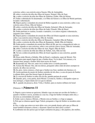 exércitos; sobre o seu exército estava Nasom, filho de Aminadabe;
15. sobre o exército da tribo dos filhos de Issacar, Netanel, filho de Zuar;
16. e sobre o exército da tribo dos filhos de Zebulom, Eliabe, filho de Helom.
17. Então o tabernáculo foi desarmado, e os filhos de Gérson e os filhos de Merári partiram,
levando o tabernáculo.
18. Depois partiu o estandarte do arraial de Rúben segundo os seus exércitos; sobre o seu
exército estava Elizur, filho de Sedeur;
19. sobre o exército da tribo dos filhos de Simeão, Selumiel, filho de Zurisadai;
20. e sobre o exército da tribo dos filhos de Gade, Eliasafe, filho de Deuel.
21. Então partiram os coatitas, levando o santuário; e os outros erigiam o tabernáculo,
enquanto estes vinham.
22. Depois partiu o estandarte do arraial dos filhos de Efraim segundo os seus exércitos;
sobre o seu exército estava Elisama, filho de Amiúde;
23. sobre o exército da tribo dos filhos de Manassés, Gamaliel, filho de Pedazur;
24. e sobre o exército da tribo dos filhos de Benjamim, Abidã, filho de Gideôni.
25. Então partiu o estandarte do arraial dos filhos de Dã, que era a retaguarda de todos os
arraiais, segundo os seus exércitos; sobre o seu exército estava Aiezer, filho de Amisadai;
26. sobre o exército da tribo dos filhos de Aser, Pagiel, filho de Ocrã;
27. e sobre o exército da tribo dos filhos de Naftali, Airá, filho de Enã.
28. Tal era a ordem de partida dos filhos de Israel segundo os seus exércitos, quando
partiam.
29. Disse então Moisés a Hobabe, filho de Reuel, o midianita, sogro de Moisés: Nós
caminhamos para aquele lugar de que o Senhor disse: Vo-lo darei. Vai conosco, e te
faremos bem; porque o Senhor falou bem acerca de Israel.
30. Respondeu ele: Não irei; antes irei à minha terra e à minha parentela.
31. Tornou-lhe Moisés: Ora, não nos deixes, porquanto sabes onde devamos acampar no
deserto; de olhos nos serviras.
32. Se, pois, vieres conosco, o bem que o Senhor nos fizer, também nós faremos a ti.
33. Assim partiram do monte do Senhor caminho de três dias; e a arca do pacto do Senhor
ia adiante deles, para lhes buscar lugar de descanso.
34. E a nuvem do Senhor ia sobre eles de dia, quando partiam do arraial.
35. Quando, pois, a arca partia, dizia Moisés: Levanta-te, Senhor, e dissipados sejam os
teus inimigos, e fujam diante de ti os que te odeiam.
36. E, quando ela pousava, dizia: Volta, ó Senhor, para os muitos milhares de Israel.

[Números 11]Números          11
1. Depois o povo tornou-se queixoso, falando o que era mau aos ouvidos do Senhor; e
quando o Senhor o ouviu, acendeu-se a sua ira; o fogo do Senhor irrompeu entre eles, e
devorou as extremidades do arraial.
2. Então o povo clamou a Moisés, e Moisés orou ao Senhor, e o fogo se apagou.
3. Pelo que se chamou aquele lugar Taberá, porquanto o fogo do Senhor se acendera entre
eles.
4. Ora, o vulgo que estava no meio deles veio a ter grande desejo; pelo que os filhos de
Israel também tornaram a chorar, e disseram: Quem nos dará carne a comer?
5. Lembramo-nos dos peixes que no Egito comíamos de graça, e dos pepinos, dos melões,
 