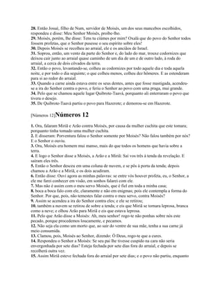 28. Então Josué, filho de Num, servidor de Moisés, um dos seus mancebos escolhidos,
respondeu e disse: Meu Senhor Moisés, proíbe-lho.
29. Moisés, porém, lhe disse: Tens tu ciúmes por mim? Oxalá que do povo do Senhor todos
fossem profetas, que o Senhor pusesse o seu espírito sobre eles!
30. Depois Moisés se recolheu ao arraial, ele e os anciãos de Israel.
31. Soprou, então, um vento da parte do Senhor e, do lado do mar, trouxe codornizes que
deixou cair junto ao arraial quase caminho de um dia de um e de outro lado, à roda do
arraial, a cerca de dois côvados da terra.
32. Então o povo, levantando-se, colheu as codornizes por todo aquele dia e toda aquela
noite, e por todo o dia seguinte; o que colheu menos, colheu dez hômeres. E as estenderam
para si ao redor do arraial.
33. Quando a carne ainda estava entre os seus dentes, antes que fosse mastigada, acendeu-
se a ira do Senhor contra o povo, e feriu o Senhor ao povo com uma praga, mui grande.
34. Pelo que se chamou aquele lugar Quibrote-Taavá, porquanto ali enterraram o povo que
tivera o desejo.
35. De Quibrote-Taavá partiu o povo para Hazerote; e demorou-se em Hazerote.

[Números 12]Números          12
1. Ora, falaram Miriã e Arão contra Moisés, por causa da mulher cuchita que este tomara;
porquanto tinha tomado uma mulher cuchita.
2. E disseram: Porventura falou o Senhor somente por Moisés? Não falou também por nós?
E o Senhor o ouviu.
3. Ora, Moisés era homem mui manso, mais do que todos os homens que havia sobre a
terra.
4. E logo o Senhor disse a Moisés, a Arão e a Miriã: Saí vos três à tenda da revelação. E
saíram eles três.
5. Então o Senhor desceu em uma coluna de nuvem, e se pôs à porta da tenda; depois
chamou a Arão e a Miriã, e os dois acudiram.
6. Então disse: Ouvi agora as minhas palavras: se entre vós houver profeta, eu, o Senhor, a
ele me farei conhecer em visão, em sonhos falarei com ele.
7. Mas não é assim com o meu servo Moisés, que é fiel em toda a minha casa;
8. boca a boca falo com ele, claramente e não em enigmas; pois ele contempla a forma do
Senhor. Por que, pois, não temestes falar contra o meu servo, contra Moisés?
9. Assim se acendeu a ira do Senhor contra eles; e ele se retirou;
10. também a nuvem se retirou de sobre a tenda; e eis que Miriã se tornara leprosa, branca
como a neve; e olhou Arão para Miriã e eis que estava leprosa.
11. Pelo que Arão disse a Moisés: Ah, meu senhor! rogo-te não ponhas sobre nós este
pecado, porque procedemos loucamente, e pecamos.
12. Não seja ela como um morto que, ao sair do ventre de sua mãe, tenha a sua carne já
meio consumida.
13. Clamou, pois, Moisés ao Senhor, dizendo: Ó Deus, rogo-te que a cures.
14. Respondeu o Senhor a Moisés: Se seu pai lhe tivesse cuspido na cara não seria
envergonhada por sete dias? Esteja fechada por sete dias fora do arraial, e depois se
recolherá outra vez.
15. Assim Miriã esteve fechada fora do arraial por sete dias; e o povo não partiu, enquanto
 
