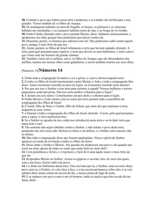 28. Contudo o povo que habita nessa terra é poderoso, e as cidades são fortificadas e mui
grandes. Vimos também ali os filhos de Anaque.
29. Os amalequitas habitam na terra do Negebe; os heteus, os jebuseus e os amorreus
habitam nas montanhas; e os cananeus habitam junto do mar, e ao longo do rio Jordão.
30. Então Calebe, fazendo calar o povo perante Moisés, disse: Subamos animosamente, e
apoderemo-nos dela; porque bem poderemos prevalecer contra ela.
31. Disseram, porém, os homens que subiram com ele: Não poderemos subir contra aquele
povo, porque é mais forte do que nos.
32. Assim, perante os filhos de Israel infamaram a terra que haviam espiado, dizendo: A
terra, pela qual passamos para espiá-la, é terra que devora os seus habitantes; e todo o povo
que vimos nela são homens de grande estatura.
33. Também vimos ali os nefilins, isto é, os filhos de Anaque, que são descendentes dos
nefilins; éramos aos nossos olhos como gafanhotos; e assim também éramos aos seus olhos.

[Números 14]Números          14
1. Então toda a congregação levantou a voz e gritou; e o povo chorou naquela noite.
2. E todos os filhos de Israel murmuraram contra Moisés e Arão; e toda a congregação lhes
disse: Antes tivéssemos morrido na terra do Egito, ou tivéssemos morrido neste deserto!
3. Por que nos traz o Senhor a esta terra para cairmos à espada? Nossas mulheres e nossos
pequeninos serão por presa. Não nos seria melhor voltarmos para o Egito?
4. E diziam uns aos outros: Constituamos um por chefe o voltemos para o Egito.
5. Então Moisés e Arão caíram com os rostos por terra perante toda a assembléia da
congregação dos filhos de Israel.
6. E Josué, filho de Num, e Calebe, filho de Jefoné, que eram dos que espiaram a terra,
rasgaram as suas vestes;
7. e falaram a toda a congregação dos filhos de Israel, dizendo: A terra, pela qual passamos
para a espiar, é terra muitíssimo boa.
8. Se o Senhor se agradar de nós, então nos introduzirá nesta terra e no-la dará; terra que
mana leite e mel.
9. Tão somente não sejais rebeldes contra o Senhor, e não temais o povo desta terra,
porquanto são eles nosso pão. Retirou-se deles a sua defesa, e o Senhor está conosco; não
os temais.
10. Mas toda a congregação disse que fossem apedrejados. Nisso a glória do Senhor
apareceu na tenda da revelação a todos os filhos de Israel.
11. Disse então o Senhor a Moisés: Até quando me desprezará este povo e até quando não
crerá em mim, apesar de todos os sinais que tenho feito no meio dele?
12. Com pestilência o ferirei, e o rejeitarei; e farei de ti uma nação maior e mais forte do
que ele.
13. Respondeu Moisés ao Senhor: Assim os egípcios o ouvirão, eles, do meio dos quais,
com a tua força, fizeste subir este povo,
14. e o dirão aos habitantes desta terra. Eles ouviram que tu, ó Senhor, estás no meio deste
povo; pois tu, ó Senhor, és visto face a face, e a tua nuvem permanece sobre eles, e tu vais
adiante deles numa coluna de nuvem de dia, e numa coluna de fogo de noite.
15. E se matares este povo como a um só homem, então as nações que têm ouvido da tua
fama, dirão:
 