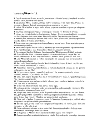 [Gênesis 18]Gênesis       18
1. Depois apareceu o Senhor a Abraão junto aos carvalhos de Manre, estando ele sentado à
porta da tenda, no maior calor do dia.
2. Levantando Abraão os olhos, olhou e eis três homens de pé em frente dele. Quando os
viu, correu da porta da tenda ao seu encontro, e prostrou-se em terra,
3. e disse: Meu Senhor, se agora tenho achado graça aos teus olhos, rogo-te que não passes
de teu servo.
4. Eia, traga-se um pouco d'água, e lavai os pés e recostai-vos debaixo da árvore;
5. e trarei um bocado de pão; refazei as vossas forças, e depois passareis adiante; porquanto
por isso chegastes ate o vosso servo. Responderam-lhe: Faze assim como disseste.
6. Abraão, pois, apressou-se em ir ter com Sara na tenda, e disse-lhe: Amassa depressa três
medidas de flor de farinha e faze bolos.
7. Em seguida correu ao gado, apanhou um bezerro tenro e bom e deu-o ao criado, que se
apressou em prepará-lo.
8. Então tomou queijo fresco, e leite, e o bezerro que mandara preparar, e pôs tudo diante
deles, ficando em pé ao lado deles debaixo da árvore, enquanto comiam.
9. Perguntaram-lhe eles: Onde está Sara, tua mulher? Ele respondeu: Está ali na tenda.
10. E um deles lhe disse: certamente tornarei a ti no ano vindouro; e eis que Sara tua
mulher terá um filho. E Sara estava escutando à porta da tenda, que estava atrás dele.
11. Ora, Abraão e Sara eram já velhos, e avançados em idade; e a Sara havia cessado o
incômodo das mulheres.
12. Sara então riu-se consigo, dizendo: Terei ainda deleite depois de haver envelhecido,
sendo também o meu senhor já velho?
13. Perguntou o Senhor a Abraão: Por que se riu Sara, dizendo: É verdade que eu, que sou
velha, darei à luz um filho?
14. Há, porventura, alguma coisa difícil ao Senhor? Ao tempo determinado, no ano
vindouro, tornarei a ti, e Sara terá um filho.
15. Então Sara negou, dizendo: Não me ri; porquanto ela teve medo. Ao que ele respondeu:
Não é assim; porque te riste.
16. E levantaram-se aqueles homens dali e olharam para a banda de Sodoma; e Abraão ia
com eles, para os encaminhar.
17. E disse o Senhor: Ocultarei eu a Abraão o que faço,
18. visto que Abraão certamente virá a ser uma grande e poderosa nação, e por meio dele
serão benditas todas as nações da terra?
19. Porque eu o tenho escolhido, a fim de que ele ordene a seus filhos e a sua casa depois
dele, para que guardem o caminho do Senhor, para praticarem retidão e justiça; a fim de
que o Senhor faça vir sobre Abraão o que a respeito dele tem falado.
20. Disse mais o Senhor: Porquanto o clamor de Sodoma e Gomorra se tem multiplicado, e
porquanto o seu pecado se tem agravado muito,
21. descerei agora, e verei se em tudo têm praticado segundo o seu clamor, que a mim tem
chegado; e se não, sabê-lo-ei.
22. Então os homens, virando os seus rostos dali, foram-se em direção a Sodoma; mas
Abraão ficou ainda em pé diante do Senhor.
23. E chegando-se Abraão, disse: Destruirás também o justo com o ímpio?
24. Se porventura houver cinqüenta justos na cidade, destruirás e não pouparás o lugar por
 