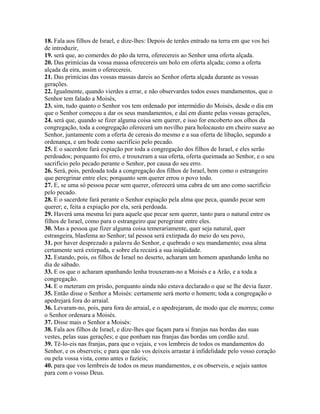 18. Fala aos filhos de Israel, e dize-lhes: Depois de terdes entrado na terra em que vos hei
de introduzir,
19. será que, ao comerdes do pão da terra, oferecereis ao Senhor uma oferta alçada.
20. Das primícias da vossa massa oferecereis um bolo em oferta alçada; como a oferta
alçada da eira, assim o oferecereis.
21. Das primícias das vossas massas dareis ao Senhor oferta alçada durante as vossas
gerações.
22. Igualmente, quando vierdes a errar, e não observardes todos esses mandamentos, que o
Senhor tem falado a Moisés,
23. sim, tudo quanto o Senhor vos tem ordenado por intermédio do Moisés, desde o dia em
que o Senhor começou a dar os seus mandamentos, e daí em diante pelas vossas gerações,
24. será que, quando se fizer alguma coisa sem querer, e isso for encoberto aos olhos da
congregação, toda a congregação oferecerá um novilho para holocausto em cheiro suave ao
Senhor, juntamente com a oferta de cereais do mesmo e a sua oferta de libação, segundo a
ordenança, e um bode como sacrifício pelo pecado.
25. E o sacerdote fará expiação por toda a congregação dos filhos de Israel, e eles serão
perdoados; porquanto foi erro, e trouxeram a sua oferta, oferta queimada ao Senhor, e o seu
sacrifício pelo pecado perante o Senhor, por causa do seu erro.
26. Será, pois, perdoada toda a congregação dos filhos de Israel, bem como o estrangeiro
que peregrinar entre eles; porquanto sem querer errou o povo todo.
27. E, se uma só pessoa pecar sem querer, oferecerá uma cabra de um ano como sacrifício
pelo pecado.
28. E o sacerdote fará perante o Senhor expiação pela alma que peca, quando pecar sem
querer; e, feita a expiação por ela, será perdoada.
29. Haverá uma mesma lei para aquele que pecar sem querer, tanto para o natural entre os
filhos de Israel, como para o estrangeiro que peregrinar entre eles.
30. Mas a pessoa que fizer alguma coisa temerariamente, quer seja natural, quer
estrangeira, blasfema ao Senhor; tal pessoa será extirpada do meio do seu povo,
31. por haver desprezado a palavra do Senhor, e quebrado o seu mandamento; essa alma
certamente será extirpada, e sobre ela recairá a sua iniqüidade.
32. Estando, pois, os filhos de Israel no deserto, acharam um homem apanhando lenha no
dia de sábado.
33. E os que o acharam apanhando lenha trouxeram-no a Moisés e a Arão, e a toda a
congregação.
34. E o meteram em prisão, porquanto ainda não estava declarado o que se lhe devia fazer.
35. Então disse o Senhor a Moisés: certamente será morto o homem; toda a congregação o
apedrejará fora do arraial.
36. Levaram-no, pois, para fora do arraial, e o apedrejaram, de modo que ele morreu; como
o Senhor ordenara a Moisés.
37. Disse mais o Senhor a Moisés:
38. Fala aos filhos de Israel, e dize-lhes que façam para si franjas nas bordas das suas
vestes, pelas suas gerações; e que ponham nas franjas das bordas um cordão azul.
39. Tê-lo-eis nas franjas, para que o vejais, e vos lembreis de todos os mandamentos do
Senhor, e os observeis; e para que não vos deixeis arrastar à infidelidade pelo vosso coração
ou pela vossa vista, como antes o fazíeis;
40. para que vos lembreis de todos os meus mandamentos, e os observeis, e sejais santos
para com o vosso Deus.
 