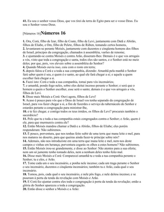 41. Eu sou o senhor vosso Deus, que vos tirei da terra do Egito para ser o vosso Deus. Eu
sou o Senhor vosso Deus.

[Números 16]Números          16
1. Ora, Corá, filho de Izar, filho de Coate, filho de Levi, juntamente com Datã e Abirão,
filhos de Eliabe, e Om, filho de Pelete, filhos de Rúben, tomando certos homens,
2. levantaram-se perante Moisés, juntamente com duzentos e cinqüenta homens dos filhos
de Israel, príncipes da congregação, chamados à assembléia, varões de renome;
3. e ajuntando-se contra Moisés e contra Arão, disseram-lhes: Demais é o que vos arrogais
a vós, visto que toda a congregação e santa, todos eles são santos, e o Senhor está no meio
deles; por que, pois, vos elevais sobre a assembléia do Senhor?
4. Quando Moisés ouviu isso, caiu com o rosto em terra;
5. depois falou a Corá e a toda a sua companhia, dizendo: Amanhã pela manhã o Senhor
fará saber quem é seu, e quem é o santo, ao qual ele fará chegar a si; e aquele a quem
escolher fará chegar a si.
6. Fazei isto: Corá e toda a sua companhia, tomai para vós incensários;
7. e amanhã, pondo fogo neles, sobre eles deitai incenso perante o Senhor; e será que o
homem a quem o Senhor escolher, esse será o santo; demais é o que vos arrogais a vós,
filhos de Levi.
8. Disse mais Moisés a Corá: Ouvi agora, filhos de Levi!
9. Acaso é pouco para vós que o Deus de Israel vos tenha separado da congregação de
Israel, para vos fazer chegar a si, a fim de fazerdes o serviço do tabernáculo do Senhor e
estardes perante a congregação para ministrar-lhe,
10. e te fez chegar, e contigo todos os teus irmãos, os filhos de Levi? procurais também o
sacerdócio?
11. Pelo que tu e toda a tua companhia estais congregados contra o Senhor; e Arão, quem é
ele, para que murmureis contra ele?
12. Então Moisés mandou chamar a Datã e a Abirão, filhos de Eliabe; eles porém
responderam: Não subiremos.
13. É pouco, porventura, que nos tenhas feito subir de uma terra que mana leite e mel, para
nos matares no deserto, para que queiras ainda fazer-te príncipe sobre nós?
14. Ademais, não nos introduziste em uma terra que mana leite e mel, nem nos deste
campos e vinhas em herança; porventura cegarás os olhos a estes homens? Não subiremos.
15. Então Moisés irou-se grandemente, e disse ao Senhor: Não atentes para a sua oferta;
nem um só jumento tenho tomado deles, nem a nenhum deles tenho feito mal.
16. Disse mais Moisés a Corá: Comparecei amanhã tu e toda a tua companhia perante o
Senhor; tu e eles, e Arão.
17. Tome cada um o seu incensário, e ponha nele incenso; cada um traga perante o Senhor
o seu incensário, duzentos e cinqüenta incensários; também tu e Arão, cada qual o seu
incensário.
18. Tomou, pois, cada qual o seu incensário, e nele pôs fogo, e nele deitou incenso; e se
puseram à porta da tenda da revelação com Moisés e Arão.
19. E Corá fez ajuntar contra eles toda o congregação à porta da tenda da revelação; então a
glória do Senhor apareceu a toda a congregação.
20. Então disse o senhor a Moisés e a Arão:
 