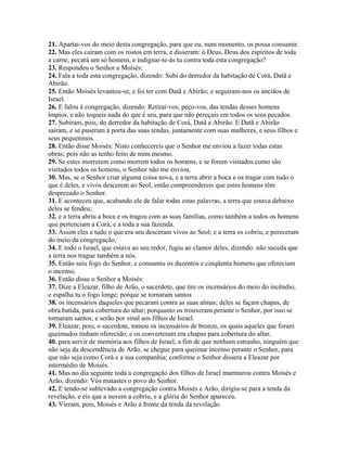 21. Apartai-vos do meio desta congregação, para que eu, num momento, os possa consumir.
22. Mas eles caíram com os rostos em terra, e disseram: ó Deus, Deus dos espíritos de toda
a carne, pecará um só homem, e indignar-te-ás tu contra toda esta congregação?
23. Respondeu o Senhor a Moisés:
24. Fala a toda esta congregação, dizendo: Subi do derredor da habitação de Corá, Datã e
Abirão.
25. Então Moisés levantou-se, e foi ter com Datã e Abirão; e seguiram-nos os anciãos de
Israel.
26. E falou à congregação, dizendo: Retirai-vos, peço-vos, das tendas desses homens
ímpios, e não toqueis nada do que é seu, para que não pereçais em todos os seus pecados.
27. Subiram, pois, do derredor da habitação de Corá, Datã e Abirão. E Datã e Abirão
saíram, e se puseram à porta das suas tendas, juntamente com suas mulheres, e seus filhos e
seus pequeninos.
28. Então disse Moisés: Nisto conhecereis que o Senhor me enviou a fazer todas estas
obras; pois não as tenho feito de mim mesmo.
29. Se estes morrerem como morrem todos os homens, e se forem visitados como são
visitados todos os homens, o Senhor não me enviou.
30. Mas, se o Senhor criar alguma coisa nova, e a terra abrir a boca e os tragar com tudo o
que é deles, e vivos descerem ao Seol, então compreendereis que estes homens têm
desprezado o Senhor.
31. E aconteceu que, acabando ele de falar todas estas palavras, a terra que estava debaixo
deles se fendeu;
32. e a terra abriu a boca e os tragou com as suas famílias, como também a todos os homens
que pertenciam a Corá, e a toda a sua fazenda.
33. Assim eles e tudo o que era seu desceram vivos ao Seol; e a terra os cobriu, e pereceram
do meio da congregação,
34. E todo o Israel, que estava ao seu redor, fugiu ao clamor deles, dizendo: não suceda que
a terra nos trague também a nós.
35. Então saiu fogo do Senhor, e consumiu os duzentos e cinqüenta homens que ofereciam
o incenso.
36. Então disse o Senhor a Moisés:
37. Dize a Eleazar, filho de Arão, o sacerdote, que tire os incensários do meio do incêndio;
e espalha tu o fogo longe; porque se tornaram santos
38. os incensários daqueles que pecaram contra as suas almas; deles se façam chapas, de
obra batida, para cobertura do altar; porquanto os trouxeram perante o Senhor, por isso se
tornaram santos; e serão por sinal aos filhos de Israel.
39. Eleazar, pois, o sacerdote, tomou os incensários de bronze, os quais aqueles que foram
queimados tinham oferecido; e os converteram em chapas para cobertura do altar,
40. para servir de memória aos filhos de Israel, a fim de que nenhum estranho, ninguém que
não seja da descendência de Arão, se chegue para queimar incenso perante o Senhor, para
que não seja como Corá e a sua companhia; conforme o Senhor dissera a Eleazar por
intermédio de Moisés.
41. Mas no dia seguinte toda a congregação dos filhos de Israel murmurou contra Moisés e
Arão, dizendo: Vós matastes o povo do Senhor.
42. E tendo-se sublevado a congregação contra Moisés e Arão, dirigiu-se para a tenda da
revelação, e eis que a nuvem a cobriu, e a glória do Senhor apareceu.
43. Vieram, pois, Moisés e Arão à frente da tenda da revelação.
 