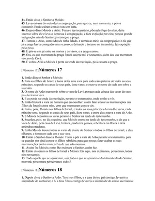 44. Então disse o Senhor a Moisés:
45. Levantai-vos do meio desta congregação, para que eu, num momento, a possa
consumir. Então caíram com o rosto em terra.
46. Depois disse Moisés a Arão: Toma o teu incensário, põe nele fogo do altar, deita
incenso sobre ele e leva-o depressa à congregação, e faze expiação por eles; porque grande
indignação saiu do Senhor; já começou a praga.
47. Tomou-o Arão, como Moisés tinha falado, e correu ao meio da congregação; e eis que
já a praga havia começado entre o povo; e deitando o incenso no incensário, fez expiação
pelo povo.
48. E pôs-se em pé entre os mortos e os vivos, e a praga cessou.
49. Ora, os que morreram da praga foram catorze mil e setecentos, além dos que morreram
no caso de Corá.
50. E voltou Arão a Moisés à porta da tenda da revelação, pois cessara a praga.

[Números 17]Números           17
1. Então disse o Senhor a Moisés:
2. Fala aos filhos de Israel, e toma deles uma vara para cada casa paterna de todos os seus
príncipes, segundo as casas de seus pais, doze varas; e escreve o nome de cada um sobre a
sua vara.
3. O nome de Arão escreverás sobre a vara de Levi; porque cada cabeça das casas de seus
pais terá uma vara.
4. E as porás na tenda da revelação, perante o testemunho, onde venho a vós.
5. Então brotará a vara do homem que eu escolher; assim farei cessar as murmurações dos
filhos de Israel contra mim, com que murmuram contra vós.
6. Falou, pois, Moisés aos filhos de Israel, e todos os seus príncipes deram-lhe varas, cada
príncipe uma, segundo as casas de seus pais, doze varas; e entre elas estava a vara de Arão.
7. E Moisés depositou as varas perante o Senhor na tenda do testemunho.
8. Sucedeu, pois, no dia seguinte, que Moisés entrou na tenda do testemunho, e eis que a
vara de Arão, pela casa de Levi, brotara, produzira gomos, rebentara em flores e dera
amêndoas maduras.
9. Então Moisés trouxe todas as varas de diante do Senhor a todos os filhos de Israel; e eles
olharam, e tomaram cada um a sua vara.
10. Então o Senhor disse a Moisés: Torna a pôr a vara de Arão perante o testemunho, para
se guardar por sinal contra os filhos rebeldes; para que possas fazer acabar as suas
murmurações contra mim, a fim de que não morram.
11. Assim fez Moisés; como lhe ordenara o Senhor, assim fez.
12. Então disseram os filhos de Israel a Moisés: Eis aqui, nós expiramos, perecemos, todos
nós perecemos.
13. Todo aquele que se aproximar, sim, todo o que se aproximar do tabernáculo do Senhor,
morrerá; porventura pereceremos todos?

[Números 18]Números           18
1. Depois disse o Senhor a Arão: Tu e teus filhos, e a casa de teu pai contigo, levareis a
iniqüidade do santuário; e tu e teus filhos contigo levareis a iniqüidade do vosso sacerdócio.
 