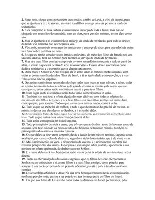 2. Faze, pois, chegar contigo também teus irmãos, a tribo de Levi, a tribo de teu pai, para
que se ajuntem a ti, e te sirvam; mas tu e teus filhos contigo estareis perante a tenda do
testemunho.
3. Eles cumprirão as tuas ordens, e assumirão o encargo de toda a tenda; mas não se
chegarão aos utensílios do santuário, nem ao altar, para que não morram, assim eles, como
vós.
4. Mas se ajuntarão a ti, e assumirão o encargo da tenda da revelação, para todo o serviço
da tenda; e o estranho não se chegará a vós.
5. Vós, pois, assumireis o encargo do santuário e o encargo do altar, para que não haja outra
vez furor sobre os filhos de Israel.
6. Eis que eu tenho tomado vossos irmãos, os levitas, do meio dos filhos de Israel; eles vos
são uma dádiva, feita ao Senhor, para fazerem o serviço da tenda da revelação.
7. Mas tu e teus filhos contigo cumprireis o vosso sacerdócio no tocante a tudo o que é do
altar, e a tudo o que está dentro do véu; nisso servireis. Eu vos dou o sacerdócio como
dádiva ministerial, e o estranho que se chegar será morto.
8. Disse mais o Senhor a Arão: Eis que eu te tenho dado as minhas ofertas alçadas, com
todas as coisas santificadas dos filhos de Israel; a ti as tenho dado como porção, e a teus
filhos como direito perpétuo.
9. Das coisas santíssimas reservadas do fogo serão tuas todas as suas ofertas, a saber, todas
as ofertas de cereais, todas as ofertas pelo pecado e todas as ofertas pela culpa, que me
entregarem; estas coisas serão santíssimas para ti e para teus filhos.
10. Num lugar santo as comerás; delas todo varão comerá; santas te serão.
11. Também isto será teu: a oferta alçada das suas dádivas, com todas as ofertas de
movimento dos filhos de Israel; a ti, a teus filhos, e a tuas filhas contigo, as tenho dado
como porção, para sempre. Todo o que na tua casa estiver limpo, comerá delas.
12. Tudo o que do azeite há de melhor, e tudo o que do mosto e do grão há de melhor, as
primícias destes que eles derem ao Senhor, a ti as tenho dado.
13. Os primeiros frutos de tudo o que houver na sua terra, que trouxerem ao Senhor, serão
teus. Todo o que na tua casa estiver limpo comerá deles.
14. Toda coisa consagrada em Israel será tua.
15. Todo primogênito de toda a carne, que oferecerem ao Senhor, tanto de homens como de
animais, será teu; contudo os primogênitos dos homens certamente remirás; também os
primogênitos dos animais imundos remirás.
16. Os que deles se houverem de remir, desde a idade de um mês os remirás, segundo a tua
avaliação, por cinco siclos de dinheiro, segundo o siclo do santuário, que é de vinte jeiras.
17. Mas o primogênito da vaca, o primogênito da ovelha, e o primogênito da cabra não
remirás, porque eles são santos. Espargirás o seu sangue sobre o altar, e queimarás a sua
gordura em oferta queimada, de cheiro suave ao Senhor.
18. E a carne deles será tua, bem como serão teus o peito da oferta de movimento e a coxa
direita.
19. Todas as ofertas alçadas das coisas sagradas, que os filhos de Israel oferecerem ao
Senhor, eu as tenho dado a ti, a teus filhos e a tuas filhas contigo, como porção, para
sempre; é um pacto perpétuo de sal perante o Senhor, para ti e para a tua descendência
contigo.
20. Disse também o Senhor a Arão: Na sua terra herança nenhuma terás, e no meio deles
nenhuma porção terás; eu sou a tua porção e a tua herança entre os filhos de Israel.
21. Eis que aos filhos de Levi tenho dado todos os dízimos em Israel por herança, pelo
 