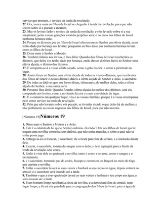 serviço que prestam, o serviço da tenda da revelação.
22. Ora, nunca mais os filhos de Israel se chegarão à tenda da revelação, para que não
levem sobre si o pecado e morram.
23. Mas os levitas farão o serviço da tenda da revelação, e eles levarão sobre si a sua
iniqüidade; pelas vossas gerações estatuto perpétuo será; e no meio dos filhos de Israel
nenhuma herança terão.
24. Porque os dízimos que os filhos de Israel oferecerem ao Senhor em oferta alçada, eu os
tenho dado por herança aos levitas; porquanto eu lhes disse que nenhuma herança teriam
entre os filhos de Israel.
25. Disse mais o Senhor a Moisés:
26. Também falarás aos levitas, e lhes dirás: Quando dos filhos de Israel receberdes os
dízimos, que deles vos tenho dado por herança, então desses dízimos fareis ao Senhor uma
oferta alçada, o dízimo dos dízimos.
27. E computar-se-á a vossa oferta alçada, como o grão da eira, e como a plenitude do
lagar.
28. Assim fareis ao Senhor uma oferta alçada de todos os vossos dízimos, que receberdes
dos filhos de Israel; e desses dízimos dareis a oferta alçada do Senhor a Arão, o sacerdote.
29. De todas as dádivas que vos forem feitas, oferecereis, do melhor delas, toda a oferta
alçada do Senhor, a sua santa parte.
30. Portanto lhes dirás: Quando fizerdes oferta alçada do melhor dos dízimos, será ela
computada aos levitas, como a novidade da eira e como a novidade do lagar.
31. E o comereis em qualquer lugar, vós e as vossas famílias; porque é a vossa recompensa
pelo vosso serviço na tenda da revelação.
32. Pelo que não levareis sobre vós pecado, se tiverdes alçado o que deles há de melhor; e
não profanareis as coisas sagradas dos filhos de Israel, para que não morrais.

[Números 19]Números           19
1. Disse mais o Senhor a Moisés e a Arão:
2. Este é o estatuto da lei que o Senhor ordenou, dizendo: Dize aos filhos de Israel que te
tragam uma novilha vermelha sem defeito, que não tenha mancha, e sobre a qual não se
tenha posto jugo:
3. Entregá-la-eis a Eleazar, o sacerdote; ele a tirará para fora do arraial, e a imolarão diante
dele.
4. Eleazar, o sacerdote, tomará do sangue com o dedo, e dele espargirá para a frente da
tenda da revelação sete vezes.
5. Então à vista dele se queimará a novilha, tanto o couro e a carne, como o sangue e o
excremento;
6. e o sacerdote, tomando pau do cedro, hissopo e carmesim, os lançará no meio do fogo
que queima a novilha.
7. Então o sacerdote lavará as suas vestes e banhará o seu corpo em água; depois entrará no
arraial; e o sacerdote será imundo até a tarde.
8. Também o que a tiver queimado lavará as suas vestes e banhará o seu corpo em água, e
será imundo até a tarde.
9. E um homem limpo recolherá a cinza da novilha, e a depositará fora do arraial, num
lugar limpo, e ficará ela guardada para a congregação dos filhos de Israel, para a água de
 
