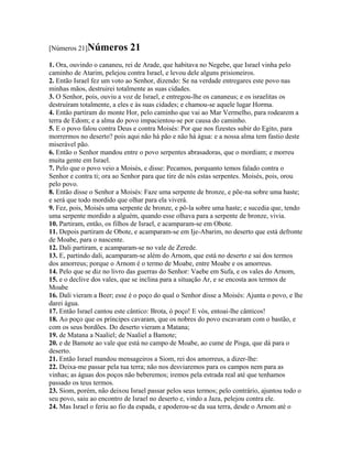 [Números 21]Números          21
1. Ora, ouvindo o cananeu, rei de Arade, que habitava no Negebe, que Israel vinha pelo
caminho de Atarim, pelejou contra Israel, e levou dele alguns prisioneiros.
2. Então Israel fez um voto ao Senhor, dizendo: Se na verdade entregares este povo nas
minhas mãos, destruirei totalmente as suas cidades.
3. O Senhor, pois, ouviu a voz de Israel, e entregou-lhe os cananeus; e os israelitas os
destruíram totalmente, a eles e às suas cidades; e chamou-se aquele lugar Horma.
4. Então partiram do monte Hor, pelo caminho que vai ao Mar Vermelho, para rodearem a
terra de Edom; e a alma do povo impacientou-se por causa do caminho.
5. E o povo falou contra Deus e contra Moisés: Por que nos fizestes subir do Egito, para
morrermos no deserto? pois aqui não há pão e não há água: e a nossa alma tem fastio deste
miserável pão.
6. Então o Senhor mandou entre o povo serpentes abrasadoras, que o mordiam; e morreu
muita gente em Israel.
7. Pelo que o povo veio a Moisés, e disse: Pecamos, porquanto temos falado contra o
Senhor e contra ti; ora ao Senhor para que tire de nós estas serpentes. Moisés, pois, orou
pelo povo.
8. Então disse o Senhor a Moisés: Faze uma serpente de bronze, e põe-na sobre uma haste;
e será que todo mordido que olhar para ela viverá.
9. Fez, pois, Moisés uma serpente de bronze, e pô-la sobre uma haste; e sucedia que, tendo
uma serpente mordido a alguém, quando esse olhava para a serpente de bronze, vivia.
10. Partiram, então, os filhos de Israel, e acamparam-se em Obote.
11. Depois partiram de Obote, e acamparam-se em Ije-Abarim, no deserto que está defronte
de Moabe, para o nascente.
12. Dali partiram, e acamparam-se no vale de Zerede.
13. E, partindo dali, acamparam-se além do Arnom, que está no deserto e sai dos termos
dos amorreus; porque o Arnom é o termo de Moabe, entre Moabe e os amorreus.
14. Pelo que se diz no livro das guerras do Senhor: Vaebe em Sufa, e os vales do Arnom,
15. e o declive dos vales, que se inclina para a situação Ar, e se encosta aos termos de
Moabe
16. Dali vieram a Beer; esse é o poço do qual o Senhor disse a Moisés: Ajunta o povo, e lhe
darei água.
17. Então Israel cantou este cântico: Brota, ó poço! E vós, entoai-lhe cânticos!
18. Ao poço que os príncipes cavaram, que os nobres do povo escavaram com o bastão, e
com os seus bordões. Do deserto vieram a Matana;
19. de Matana a Naaliel; de Naaliel a Bamote;
20. e de Bamote ao vale que está no campo de Moabe, ao cume de Pisga, que dá para o
deserto.
21. Então Israel mandou mensageiros a Siom, rei dos amorreus, a dizer-lhe:
22. Deixa-me passar pela tua terra; não nos desviaremos para os campos nem para as
vinhas; as águas dos poços não beberemos; iremos pela estrada real até que tenhamos
passado os teus termos.
23. Siom, porém, não deixou Israel passar pelos seus termos; pelo contrário, ajuntou todo o
seu povo, saiu ao encontro de Israel no deserto e, vindo a Jaza, pelejou contra ele.
24. Mas Israel o feriu ao fio da espada, e apoderou-se da sua terra, desde o Arnom até o
 
