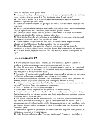 causa dos cinqüenta justos que ali estão?
25. Longe de ti que faças tal coisa, que mates o justo com o ímpio, de modo que o justo seja
como o ímpio; esteja isto longe de ti. Não fará justiça o juiz de toda a terra?
26. Então disse o Senhor: Se eu achar em Sodoma cinqüenta justos dentro da cidade,
pouparei o lugar todo por causa deles.
27. Tornou-lhe Abraão, dizendo: Eis que agora me atrevi a falar ao Senhor, ainda que sou
pó e cinza.
26. Se porventura de cinqüenta justos faltarem cinco, destruirás toda a cidade por causa dos
cinco? Respondeu ele: Não a destruirei, se eu achar ali quarenta e cinco.
29. Continuou Abraão ainda a falar-lhe, e disse: Se porventura se acharem ali quarenta?
Mais uma vez assentiu: Por causa dos quarenta não o farei.
30. Disse Abraão: Ora, não se ire o Senhor, se eu ainda falar. Se porventura se acharem ali
trinta? De novo assentiu: Não o farei, se achar ali trinta.
31. Tornou Abraão: Eis que outra vez me a atrevi a falar ao Senhor. Se porventura se
acharem ali vinte? Respondeu-lhe: Por causa dos vinte não a destruirei.
32. Disse ainda Abraão: Ora, não se ire o Senhor, pois só mais esta vez falarei. Se
porventura se acharem ali dez? Ainda assentiu o Senhor: Por causa dos dez não a destruirei.
33. E foi-se o Senhor, logo que acabou de falar com Abraão; e Abraão voltou para o seu
lugar.

[Gênesis 19]Gênesis      19
1. À tarde chegaram os dois anjos a Sodoma. Ló estava sentado à porta de Sodoma e,
vendo-os, levantou-se para os receber; prostrou-se com o rosto em terra,
2. e disse: Eis agora, meus senhores, entrai, peço-vos em casa de vosso servo, e passai nela
a noite, e lavai os pés; de madrugada vos levantareis e ireis vosso caminho. Responderam
eles: Não; antes na praça passaremos a noite.
3. Entretanto, Ló insistiu muito com eles, pelo que foram com ele e entraram em sua casa; e
ele lhes deu um banquete, assando-lhes pães ázimos, e eles comeram.
4. Mas antes que se deitassem, cercaram a casa os homens da cidade, isto é, os homens de
Sodoma, tanto os moços como os velhos, sim, todo o povo de todos os lados;
5. e, chamando a Ló, perguntaram-lhe: Onde estão os homens que entraram esta noite em
tua casa? Traze-os cá fora a nós, para que os conheçamos.
6. Então Ló saiu-lhes à porta, fechando-a atrás de si,
7. e disse: Meus irmãos, rogo-vos que não procedais tão perversamente;
8. eis aqui, tenho duas filhas que ainda não conheceram varão; eu vo-las trarei para fora, e
lhes fareis como bem vos parecer: somente nada façais a estes homens, porquanto entraram
debaixo da sombra do meu telhado.
9. Eles, porém, disseram: Sai daí. Disseram mais: Esse indivíduo, como estrangeiro veio
aqui habitar, e quer se arvorar em juiz! Agora te faremos mais mal a ti do que a eles. E
arremessaram-se sobre o homem, isto é, sobre Ló, e aproximavam-se para arrombar a porta.
10. Aqueles homens, porém, estendendo as mãos, fizeram Ló entrar para dentro da casa, e
fecharam a porta;
11. e feriram de cegueira os que estavam do lado de fora, tanto pequenos como grandes, de
maneira que cansaram de procurar a porta.
12. Então disseram os homens a Ló: Tens mais alguém aqui? Teu genro, e teus filhos, e
 