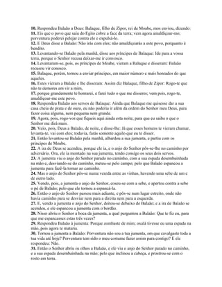 10. Respondeu Balaão a Deus: Balaque, filho de Zipor, rei de Moabe, mos enviou, dizendo:
11. Eis que o povo que saiu do Egito cobre a face da terra; vem agora amaldiçoar-mo;
porventura poderei pelejar contra ele e expulsá-lo.
12. E Deus disse a Balaão: Não irás com eles; não amaldiçoarás a este povo, porquanto é
bendito.
13. Levantando-se Balaão pela manhã, disse aos príncipes de Balaque: Ide para a vossa
terra, porque o Senhor recusa deixar-me ir convosco.
14. Levantaram-se, pois, os príncipes de Moabe, vieram a Balaque e disseram: Balaão
recusou vir conosco.
15. Balaque, porém, tornou a enviar príncipes, em maior número e mais honrados do que
aqueles.
16. Estes vieram a Balaão e lhe disseram: Assim diz Balaque, filho de Zipor: Rogo-te que
não te demores em vir a mim,
17. porque grandemente te honrarei, e farei tudo o que me disseres; vem pois, rogo-te,
amaldiçoar-me este povo.
18. Respondeu Balaão aos servos de Balaque: Ainda que Balaque me quisesse dar a sua
casa cheia de prata e de ouro, eu não poderia ir além da ordem do Senhor meu Deus, para
fazer coisa alguma, nem pequena nem grande.
19. Agora, pois, rogo-vos que fiqueis aqui ainda esta noite, para que eu saiba o que o
Senhor me dirá mais.
20. Veio, pois, Deus a Balaão, de noite, e disse-lhe: Já que esses homens te vieram chamar,
levanta-te, vai com eles; todavia, farás somente aquilo que eu te disser.
21. Então levantou-se Balaão pela manhã, albardou a sua jumenta, e partiu com os
príncipes de Moabe.
22. A ira de Deus se acendeu, porque ele ia, e o anjo do Senhor pôs-se-lhe no caminho por
adversário. Ora, ele ia montado na sua jumenta, tendo consigo os seus dois servos.
23. A jumenta viu o anjo do Senhor parado no caminho, com a sua espada desembainhada
na mão e, desviando-se do caminho, meteu-se pelo campo; pelo que Balaão espancou a
jumenta para fazê-la tornar ao caminho.
24. Mas o anjo do Senhor pôs-se numa vereda entre as vinhas, havendo uma sebe de um e
de outro lado.
25. Vendo, pois, a jumenta o anjo do Senhor, coseu-se com a sebe, e apertou contra a sebe
o pé de Balaão; pelo que ele tornou a espancá-la.
26. Então o anjo do Senhor passou mais adiante, e pôs-se num lugar estreito, onde não
havia caminho para se desviar nem para a direita nem para a esquerda.
27. E, vendo a jumenta o anjo do Senhor, deitou-se debaixo de Balaão; e a ira de Balaão se
acendeu, e ele espancou a jumenta com o bordão.
28. Nisso abriu o Senhor a boca da jumenta, a qual perguntou a Balaão: Que te fiz eu, para
que me espancasses estas três vezes?
29. Respondeu Balaão à jumenta: Porque zombaste de mim; oxalá tivesse eu uma espada na
mão, pois agora te mataria.
30. Tornou a jumenta a Balaão: Porventura não sou a tua jumenta, em que cavalgaste toda a
tua vida até hoje? Porventura tem sido o meu costume fazer assim para contigo? E ele
respondeu: Não.
31. Então o Senhor abriu os olhos a Balaão, e ele viu o anjo do Senhor parado no caminho,
e a sua espada desembainhada na mão; pelo que inclinou a cabeça, e prostrou-se com o
rosto em terra.
 