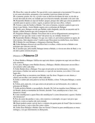 32. Disse-lhe o anjo do senhor: Por que já três vezes espancaste a tua jumenta? Eis que eu
te saí como adversário, porquanto o teu caminho é perverso diante de mim;
33. a jumenta, porém, me viu, e já três vezes se desviou de diante de mim; se ela não se
tivesse desviado de mim, na verdade que eu te haveria matado, deixando a ela com vida.
34. Respondeu Balaão ao anjo do Senhor: pequei, porque não sabia que estavas parado no
caminho para te opores a mim; e agora, se parece mal aos teus olhos, voltarei.
35. Tornou o anjo do Senhor a Balaão: Vai com os homens, somente a palavra que eu te
disser é que falarás. Assim Balaão seguiu com os príncipes de Balaque:
36. Tendo, pois, Balaque ouvido que Balaão vinha chegando, saiu-lhe ao encontro até Ir-
Moabe, cidade fronteira que está à margem do Arnom.
37. Perguntou Balaque a Balaão: Porventura não te enviei diligentemente mensageiros a
chamar-te? por que não vieste a mim? não posso eu, na verdade, honrar-te?
38. Respondeu Balaão a Balaque: Eis que sou vindo a ti; porventura poderei eu agora, de
mim mesmo, falar alguma coisa? A palavra que Deus puser na minha boca, essa falarei.
39. E Balaão foi com Balaque, e chegaram a Quiriate-Huzote.
40. Então Balaque ofereceu em sacrifício bois e ovelhas, e deles enviou a Balaão e aos
príncipes que estavam com ele.
41. E sucedeu que, pela manhã, Balaque tomou a Balaão, e o levou aos altos de Baal, e viu
ele dali a parte extrema do povo.

[Números 23]Números          23
1. Disse Balaão a Balaque: Edifica-me aqui sete altares e prepara-me aqui sete novilhos e
sete carneiros.
2. Fez, pois, Balaque como Balaão dissera; e Balaque e Balaão ofereceram um novilho e
um carneiro sobre cada altar.
3. Então Balaão disse a Balaque: Fica aqui em pé junto ao teu holocausto, e eu irei;
porventura o Senhor me sairá ao encontro, e o que ele me mostrar, eu to direi. E foi a um
lugar alto.
4. E quando Deus se encontrou com Balaão, este lhe disse: Preparei os sete altares, e
ofereci um novilho e um carneiro sobre cada altar.
5. Então o senhor pôs uma palavra na boca de Balaão, e disse: Volta para Balaque, e assim
falarás.
6. Voltou, pois, para ele, e eis que estava em pé junto ao seu holocausto, ele e todos os
príncipes de Moabe.
7. Então proferiu Balaão a sua parábola, dizendo: De Arã me mandou trazer Balaque, o rei
de Moabe, desde as montanhas do Oriente, dizendo: Vem, amaldiçoa-me a Jacó; vem,
denuncia a Israel.
8. Como amaldiçoarei a quem Deus não amaldiçoou? e como denunciarei a quem o Senhor
não denunciou?
9. Pois do cume das penhas o vejo, e dos outeiros o contemplo; eis que é um povo que
habita só, e entre as nações não será contado.
10. Quem poderá contar o pó de Jacó e o número da quarta parte de Israel? Que eu morra a
morte dos justos, e seja o meu fim como o deles.
11. Então disse Balaque a Balaão: Que me fizeste? Chamei-te para amaldiçoares os meus
inimigos, e eis que inteiramente os abençoaste.
 