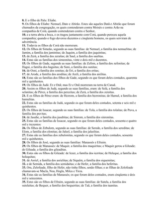 8. E o filho de Palu: Eliabe.
9. Os filhos de Eliabe: Nemuel, Dato e Abirão. Estes são aqueles Datã e Abirão que foram
chamados da congregação, os quais contenderam contra Moisés e contra Arão na
companhia de Corá, quando contenderam contra o Senhor,
10. e a terra abriu a boca, e os tragou juntamente com Corá, quando pereceu aquela
companhia; quando o fogo devorou duzentos e cinqüenta homens, os quais serviram de
advertência.
11. Todavia os filhos de Corá não morreram.
12. Os filhos de Simeão, segundo as suas famílias: de Nemuel, a família dos nemuelitas; de
Jamim, a família dos jaminitas; de Jaquim, a família dos jaquinitas;
13. de Zerá, a família dos zeraítas; de Saul, a família dos saulitas.
14. Estas são as famílias dos simeonitas, vinte e dois mil e duzentos.
15. Os filhos de Gade, segundo as suas famílias: de Zefom, a família dos zefonitas; de
Hagui, a família dos haguitas; de Suni, a família dos sunitas;
16. de Ozni, a família dos oznitas; de Eri, a família dos eritas;
17. de Arode, a família dos aroditas; de Areli, a família dos arelitas.
18. Estas são as famílias dos filhos de Gade, segundo os que foram deles contados, quarenta
mil e quinhentos.
19. Os filhos de Judá: Er e Onã; mas Er e Onã morreram na terra de Canaã.
20. Assim os filhos de Judá, segundo as suas famílias, eram: de Selá, a família dos
selanitas; de Pérez, a família dos perezitas; de Zerá, a família dos zeraítas.
21. E os filhos de Pérez eram: de Hezrom, a família dos hezronitas; de Hamul, a família dos
hamulitas.
22. Estas são as famílias de Judá, segundo os que foram deles contados, setenta e seis mil e
quinhentos.
23. Os filhos de Issacar, segundo as suas famílias: de Tola, a família dos tolaítas; de Puva, a
família dos puvitas;
24. de Jasube, a família dos jasubitas; de Sinrom, a família dos sinronitas.
25. Estas são as famílias de Issacar, segundo os que foram deles contados, sessenta e quatro
mil e trezentos:
26. Os filhos de Zebulom, segundo as suas famílias: de Serede, a família dos sereditas; de
Elom, a família dos elonitas; de Jaleel, a família dos jaleelitas.
27. Estas são as famílias dos zebulonitas, segundo os que foram deles contados, sessenta
mil e quinhentos.
28. Os filhos de José, segundo as suas famílias: Manassés e Efraim.
29. Os filhos de Manassés: de Maquir, a família dos maquiritas; e Maquir gerou a Gileade;
de Gileade, a família dos gileaditas.
30. Estes são os filhos de Gileade: de Iezer, a família dos iezritas; de Heleque, a família dos
helequitas;
31. de Asriel, a família dos asrielitas; de Siquém, a família dos siquemitas;
32. e de Semida, a família dos semidaítas; e de Hefer, a família dos heferitas.
33. Ora, Zelofeade, filho de Hefer, não tinha filhos, senão filhas; e as filhas de Zelofeade
chamavam-se Macla, Noa, Hogla, Milca e Tirza.
34. Estas são as famílias de Manassés; os que foram deles contados, eram cinqüenta e dois
mil e setecentos.
35. Estes são os filhos de Efraim, segundo as suas famílias: de Sutela, a família dos
sutelaítas; de Bequer, a família dos bequeritas; de Taã, a família dos taanitas.
 