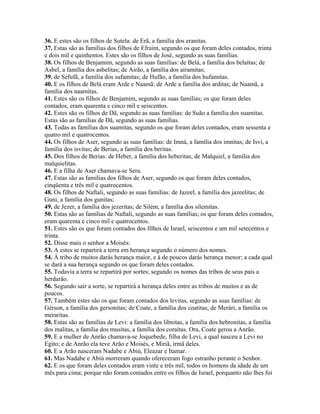 36. E estes são os filhos de Sutela: de Erã, a família dos eranitas.
37. Estas são as famílias dos filhos de Efraim, segundo os que foram deles contados, trinta
e dois mil e quinhentos. Estes são os filhos de José, segundo as suas famílias.
38. Os filhos de Benjamim, segundo as suas famílias: de Belá, a família dos belaítas; de
Asbel, a família dos asbelitas; de Airão, a família dos airamitas;
39. de Sefufã, a família dos sufamitas; de Hufão, a família dos hufamitas.
40. E os filhos de Belá eram Arde e Naamã: de Arde a família dos arditas; de Naamã, a
família dos naamitas.
41. Estes são os filhos de Benjamim, segundo as suas famílias; os que foram deles
contados, eram quarenta e cinco mil e seiscentos.
42. Estes são os filhos de Dã, segundo as suas famílias: de Suão a família dos suamitas.
Estas são as famílias de Dã, segundo as suas famílias.
43. Todas as famílias dos suamitas, segundo os que foram deles contados, eram sessenta e
quatro mil e quatrocentos.
44. Os filhos de Aser, segundo as suas famílias: de Imná, a família dos imnitas; de Isvi, a
família dos isvitas; de Berias, a família dos beritas.
45. Dos filhos de Berias: de Heber, a família dos heberitas; de Malquiel, a família dos
malquielitas.
46. E a filha de Aser chamava-se Sera.
47. Estas são as famílias dos filhos de Aser, segundo os que foram deles contados,
cinqüenta e três mil e quatrocentos.
48. Os filhos de Naftali, segundo as suas famílias: de Jazeel, a família dos jazeelitas; de
Guni, a família dos gunitas;
49. de Jezer, a família dos jezeritas; de Silém, a família dos silemitas.
50. Estas são as famílias de Naftali, segundo as suas famílias; os que foram deles contados,
eram quarenta e cinco mil e quatrocentos.
51. Estes são os que foram contados dos filhos de Israel, seiscentos e um mil setecentos e
trinta.
52. Disse mais o senhor a Moisés:
53. A estes se repartirá a terra em herança segundo o número dos nomes.
54. À tribo de muitos darás herança maior, e à de poucos darás herança menor; a cada qual
se dará a sua herança segundo os que foram deles contados.
55. Todavia a terra se repartirá por sortes; segundo os nomes das tribos de seus pais a
herdarão.
56. Segundo sair a sorte, se repartirá a herança deles entre as tribos de muitos e as de
poucos.
57. Também estes são os que foram contados dos levitas, segundo as suas famílias: de
Gérson, a família dos gersonitas; de Coate, a família dos coatitas; de Merári, a família os
meraritas.
58. Estas são as famílias de Levi: a família dos libnitas, a família dos hebronitas, a família
dos malitas, a família dos musitas, a família dos coraítas. Ora, Coate gerou a Anrão.
59. E a mulher de Anrão chamava-se Joquebede, filha de Levi, a qual nasceu a Levi no
Egito; e de Anrão ela teve Arão e Moisés, e Miriã, irmã deles.
60. E a Arão nasceram Nadabe e Abiú, Eleazar e Itamar.
61. Mas Nadabe e Abiú morreram quando ofereceram fogo estranho perante o Senhor.
62. E os que foram deles contados eram vinte e três mil, todos os homens da idade de um
mês para cima; porque não foram contados entre os filhos de Israel, porquanto não lhes foi
 