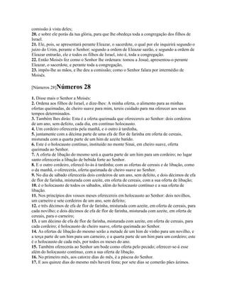 comissão à vista deles;
20. e sobre ele porás da tua glória, para que lhe obedeça toda a congregação dos filhos de
Israel.
21. Ele, pois, se apresentará perante Eleazar, o sacerdote, o qual por ele inquirirá segundo o
juízo do Urim, perante o Senhor; segundo a ordem de Eleazar sairão, e segundo a ordem de
Eleazar entrarão, ele e todos os filhos de Israel, isto é, toda a congregação.
22. Então Moisés fez como o Senhor lhe ordenara: tomou a Josué, apresentou-o perante
Eleazar, o sacerdote, e perante toda a congregação,
23. impôs-lhe as mãos, e lhe deu a comissão; como o Senhor falara por intermédio de
Moisés.

[Números 28]Números           28
1. Disse mais o Senhor a Moisés:
2. Ordena aos filhos de Israel, e dize-lhes: A minha oferta, o alimento para as minhas
ofertas queimadas, de cheiro suave para mim, tereis cuidado para ma oferecer aos seus
tempos determinados.
3. Também lhes dirás: Esta é a oferta queimada que oferecereis ao Senhor: dois cordeiros
de um ano, sem defeito, cada dia, em contínuo holocausto.
4. Um cordeiro oferecerás pela manhã, e o outro à tardinha,
5. juntamente com a décima parte de uma efa de flor de farinha em oferta de cereais,
misturada com a quarta parte de um him de azeite batido.
6. Este é o holocausto contínuo, instituído no monte Sinai, em cheiro suave, oferta
queimada ao Senhor.
7. A oferta de libação do mesmo será a quarta parte de um him para um cordeiro; no lugar
santo oferecerás a libação de bebida forte ao Senhor.
8. E o outro cordeiro, oferecê-lo-ás à tardinha; com as ofertas de cereais e de libação, como
o da manhã, o oferecerás, oferta queimada de cheiro suave ao Senhor.
9. No dia de sábado oferecerás dois cordeiros de um ano, sem defeito, e dois décimos de efa
de flor de farinha, misturada com azeite, em oferta de cereais, com a sua oferta de libação;
10. é o holocausto de todos os sábados, além do holocausto contínuo e a sua oferta de
libação.
11. Nos princípios dos vossos meses oferecereis em holocausto ao Senhor: dois novilhos,
um carneiro e sete cordeiros de um ano, sem defeito;
12. e três décimos de efa de flor de farinha, misturada com azeite, em oferta de cereais, para
cada novilho; e dois décimos de efa de flor de farinha, misturada com azeite, em oferta de
cereais, para o carneiro;
13. e um décimo de efa de flor de farinha, misturada com azeite, em oferta de cereais, para
cada cordeiro; é holocausto de cheiro suave, oferta queimada ao Senhor.
14. As ofertas de libação do mesmo serão a metade de um him de vinho para um novilho, e
a terça parte de um him para um carneiro, e a quarta parte de um him para um cordeiro; este
é o holocausto de cada mês, por todos os meses do ano.
15. Também oferecerás ao Senhor um bode como oferta pelo pecado; oferecer-se-á esse
além do holocausto contínuo, com a sua oferta de libação.
16. No primeiro mês, aos catorze dias do mês, é a páscoa do Senhor.
17. E aos quinze dias do mesmo mês haverá festa; por sete dias se comerão pães ázimos.
 